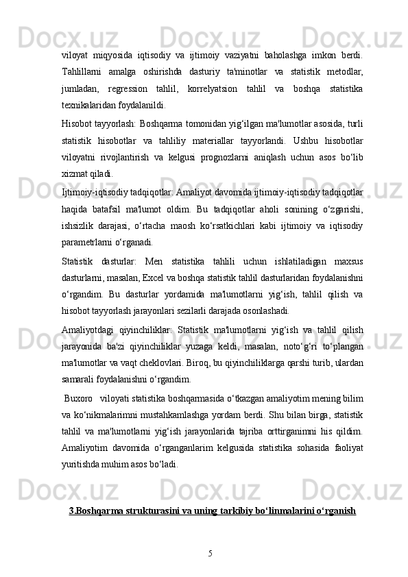 5viloyat   miqyosida   iqtisodiy   va   ijtimoiy   vaziyatni   baholashga   imkon   berdi.
Tahlillarni   amalga   oshirishda   dasturiy   ta'minotlar   va   statistik   metodlar,
jumladan,   regression   tahlil,   korrelyatsion   tahlil   va   boshqa   statistika
texnikalaridan foydalanildi.
Hisobot tayyorlash: Boshqarma tomonidan yig‘ilgan ma'lumotlar asosida, turli
statistik   hisobotlar   va   tahliliy   materiallar   tayyorlandi.   Ushbu   hisobotlar
viloyatni   rivojlantirish   va   kelgusi   prognozlarni   aniqlash   uchun   asos   bo‘lib
xizmat qiladi.
Ijtimoiy-iqtisodiy tadqiqotlar: Amaliyot davomida ijtimoiy-iqtisodiy tadqiqotlar
haqida   batafsil   ma'lumot   oldim.   Bu   tadqiqotlar   aholi   sonining   o‘zgarishi,
ishsizlik   darajasi,   o‘rtacha   maosh   ko‘rsatkichlari   kabi   ijtimoiy   va   iqtisodiy
parametrlarni o‘rganadi.
Statistik   dasturlar:   Men   statistika   tahlili   uchun   ishlatiladigan   maxsus
dasturlarni, masalan, Excel va boshqa statistik tahlil dasturlaridan foydalanishni
o‘rgandim.   Bu   dasturlar   yordamida   ma'lumotlarni   yig‘ish,   tahlil   qilish   va
hisobot tayyorlash jarayonlari sezilarli darajada osonlashadi.
Amaliyotdagi   qiyinchiliklar:   Statistik   ma'lumotlarni   yig‘ish   va   tahlil   qilish
jarayonida   ba'zi   qiyinchiliklar   yuzaga   keldi,   masalan,   noto‘g‘ri   to‘plangan
ma'lumotlar va vaqt cheklovlari. Biroq, bu qiyinchiliklarga qarshi turib, ulardan
samarali foydalanishni o‘rgandim.
  Buxoro   viloyati  statistika boshqarmasida o‘tkazgan amaliyotim mening bilim
va ko‘nikmalarimni mustahkamlashga yordam berdi. Shu bilan birga, statistik
tahlil   va   ma'lumotlarni   yig‘ish   jarayonlarida   tajriba   orttirganimni   his   qildim.
Amaliyotim   davomida   o‘rganganlarim   kelgusida   statistika   sohasida   faoliyat
yuritishda muhim asos bo‘ladi.
3.    Boshqarma strukturasini va uning tarkibiy bo‘linmalarini o‘rganish    