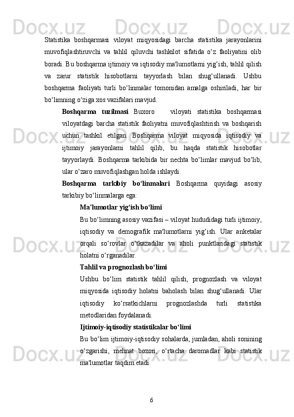 6Statistika   boshqarmasi   viloyat   miqyosidagi   barcha   statistika   jarayonlarini
muvofiqlashtiruvchi   va   tahlil   qiluvchi   tashkilot   sifatida   o‘z   faoliyatini   olib
boradi. Bu boshqarma ijtimoiy va iqtisodiy ma'lumotlarni yig‘ish, tahlil qilish
va   zarur   statistik   hisobotlarni   tayyorlash   bilan   shug‘ullanadi.   Ushbu
boshqarma   faoliyati   turli   bo‘linmalar   tomonidan   amalga   oshiriladi,   har   bir
bo‘limning o‘ziga xos vazifalari mavjud.
Boshqarma   tuzilmasi   Buxoro       viloyati   statistika   boshqarmasi
viloyatdagi   barcha   statistik   faoliyatni   muvofiqlashtirish   va   boshqarish
uchun   tashkil   etilgan.   Boshqarma   viloyat   miqyosida   iqtisodiy   va
ijtimoiy   jarayonlarni   tahlil   qilib,   bu   haqda   statistik   hisobotlar
tayyorlaydi.   Boshqarma   tarkibida   bir   nechta   bo‘limlar   mavjud   bo‘lib,
ular o‘zaro muvofiqlashgan holda ishlaydi.
Boshqarma   tarkibiy   bo‘linmalari   Boshqarma   quyidagi   asosiy
tarkibiy bo‘linmalarga ega:
Ma'lumotlar yig‘ish bo‘limi
Bu bo‘limning asosiy vazifasi – viloyat hududidagi turli ijtimoiy,
iqtisodiy   va   demografik   ma'lumotlarni   yig‘ish.   Ular   anketalar
orqali   so‘rovlar   o‘tkazadilar   va   aholi   punktlaridagi   statistik
holatni o‘rganadilar.
Tahlil va prognozlash bo‘limi
Ushbu   bo‘lim   statistik   tahlil   qilish,   prognozlash   va   viloyat
miqyosida   iqtisodiy   holatni   baholash   bilan   shug‘ullanadi.   Ular
iqtisodiy   ko‘rsatkichlarni   prognozlashda   turli   statistika
metodlaridan foydalanadi.
Ijtimoiy-iqtisodiy statistikalar bo‘limi
Bu bo‘lim ijtimoiy-iqtisodiy sohalarda, jumladan, aholi sonining
o‘zgarishi,   mehnat   bozori,   o‘rtacha   daromadlar   kabi   statistik
ma'lumotlar taqdim etadi. 