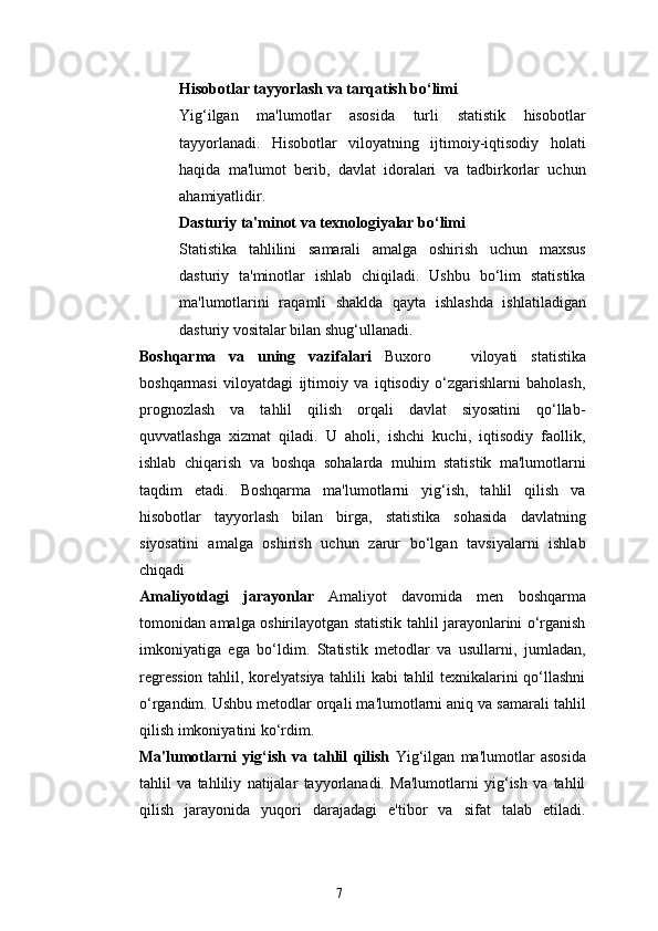 7Hisobotlar tayyorlash va tarqatish bo‘limi
Yig‘ilgan   ma'lumotlar   asosida   turli   statistik   hisobotlar
tayyorlanadi.   Hisobotlar   viloyatning   ijtimoiy-iqtisodiy   holati
haqida   ma'lumot   berib,   davlat   idoralari   va   tadbirkorlar   uchun
ahamiyatlidir.
Dasturiy ta'minot va texnologiyalar bo‘limi
Statistika   tahlilini   samarali   amalga   oshirish   uchun   maxsus
dasturiy   ta'minotlar   ishlab   chiqiladi.   Ushbu   bo‘lim   statistika
ma'lumotlarini   raqamli   shaklda   qayta   ishlashda   ishlatiladigan
dasturiy vositalar bilan shug‘ullanadi.
Boshqarma   va   uning   vazifalari   Buxoro       viloyati   statistika
boshqarmasi   viloyatdagi   ijtimoiy   va   iqtisodiy   o‘zgarishlarni   baholash,
prognozlash   va   tahlil   qilish   orqali   davlat   siyosatini   qo‘llab-
quvvatlashga   xizmat   qiladi.   U   aholi,   ishchi   kuchi,   iqtisodiy   faollik,
ishlab   chiqarish   va   boshqa   sohalarda   muhim   statistik   ma'lumotlarni
taqdim   etadi.   Boshqarma   ma'lumotlarni   yig‘ish,   tahlil   qilish   va
hisobotlar   tayyorlash   bilan   birga,   statistika   sohasida   davlatning
siyosatini   amalga   oshirish   uchun   zarur   bo‘lgan   tavsiyalarni   ishlab
chiqadi
Amaliyotdagi   jarayonlar   Amaliyot   davomida   men   boshqarma
tomonidan amalga oshirilayotgan statistik tahlil jarayonlarini o‘rganish
imkoniyatiga   ega   bo‘ldim.   Statistik   metodlar   va   usullarni,   jumladan,
regression tahlil, korelyatsiya tahlili kabi tahlil texnikalarini qo‘llashni
o‘rgandim. Ushbu metodlar orqali ma'lumotlarni aniq va samarali tahlil
qilish imkoniyatini ko‘rdim.
Ma'lumotlarni   yig‘ish   va   tahlil   qilish   Yig‘ilgan   ma'lumotlar   asosida
tahlil   va   tahliliy   natijalar   tayyorlanadi.   Ma'lumotlarni   yig‘ish   va   tahlil
qilish   jarayonida   yuqori   darajadagi   e'tibor   va   sifat   talab   etiladi. 