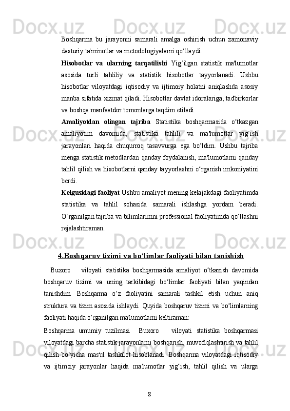 8Boshqarma   bu   jarayonni   samarali   amalga   oshirish   uchun   zamonaviy
dasturiy ta'minotlar va metodologiyalarni qo‘llaydi.
Hisobotlar   va   ularning   tarqatilishi   Yig‘ilgan   statistik   ma'lumotlar
asosida   turli   tahliliy   va   statistik   hisobotlar   tayyorlanadi.   Ushbu
hisobotlar   viloyatdagi   iqtisodiy   va   ijtimoiy   holatni   aniqlashda   asosiy
manba sifatida xizmat qiladi. Hisobotlar davlat idoralariga, tadbirkorlar
va boshqa manfaatdor tomonlarga taqdim etiladi.
Amaliyotdan   olingan   tajriba   Statistika   boshqarmasida   o‘tkazgan
amaliyotim   davomida,   statistika   tahlili   va   ma'lumotlar   yig‘ish
jarayonlari   haqida   chuqurroq   tasavvurga   ega   bo‘ldim.   Ushbu   tajriba
menga statistik metodlardan qanday foydalanish, ma'lumotlarni qanday
tahlil qilish va hisobotlarni qanday tayyorlashni o‘rganish imkoniyatini
berdi.
Kelgusidagi faoliyat   Ushbu amaliyot mening kelajakdagi faoliyatimda
statistika   va   tahlil   sohasida   samarali   ishlashga   yordam   beradi.
O‘rganilgan tajriba va bilimlarimni professional faoliyatimda qo‘llashni
rejalashtiraman.
4.    Boshqaruv tizimi va bo‘limlar faoliyati bilan tanishish   
Buxoro       viloyati   statistika   boshqarmasida   amaliyot   o‘tkazish   davomida
boshqaruv   tizimi   va   uning   tarkibidagi   bo‘limlar   faoliyati   bilan   yaqindan
tanishdim.   Boshqarma   o‘z   faoliyatini   samarali   tashkil   etish   uchun   aniq
struktura va tizim asosida  ishlaydi. Quyida boshqaruv tizimi va bo‘limlarning
faoliyati haqida o‘rganilgan ma'lumotlarni keltiraman:
Boshqarma   umumiy   tuzilmasi     Buxoro       viloyati   statistika   boshqarmasi
viloyatdagi barcha statistik jarayonlarni boshqarish, muvofiqlashtirish va tahlil
qilish   bo‘yicha   mas'ul   tashkilot   hisoblanadi.   Boshqarma   viloyatdagi   iqtisodiy
va   ijtimoiy   jarayonlar   haqida   ma'lumotlar   yig‘ish,   tahlil   qilish   va   ularga 