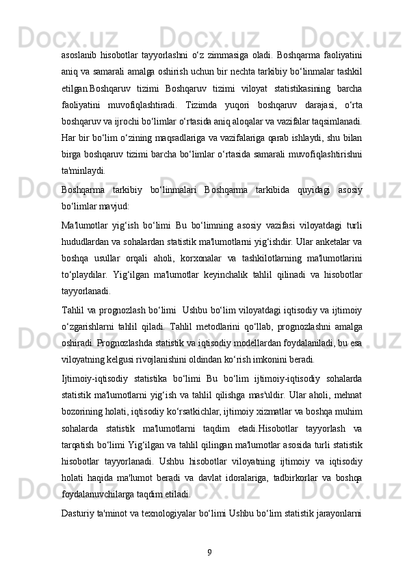 9asoslanib   hisobotlar   tayyorlashni   o‘z   zimmasiga   oladi.   Boshqarma   faoliyatini
aniq va samarali amalga oshirish uchun bir nechta tarkibiy bo‘linmalar tashkil
etilgan.Boshqaruv   tizimi   Boshqaruv   tizimi   viloyat   statistikasining   barcha
faoliyatini   muvofiqlashtiradi.   Tizimda   yuqori   boshqaruv   darajasi,   o‘rta
boshqaruv va ijrochi bo‘limlar o‘rtasida aniq aloqalar va vazifalar taqsimlanadi.
Har bir bo‘lim o‘zining maqsadlariga va vazifalariga qarab ishlaydi, shu bilan
birga boshqaruv tizimi barcha bo‘limlar o‘rtasida samarali muvofiqlashtirishni
ta'minlaydi.
Boshqarma   tarkibiy   bo‘linmalari   Boshqarma   tarkibida   quyidagi   asosiy
bo‘limlar mavjud:
Ma'lumotlar   yig‘ish   bo‘limi   Bu   bo‘limning   asosiy   vazifasi   viloyatdagi   turli
hududlardan va sohalardan statistik ma'lumotlarni yig‘ishdir. Ular anketalar va
boshqa   usullar   orqali   aholi,   korxonalar   va   tashkilotlarning   ma'lumotlarini
to‘playdilar.   Yig‘ilgan   ma'lumotlar   keyinchalik   tahlil   qilinadi   va   hisobotlar
tayyorlanadi.
Tahlil va prognozlash bo‘limi   Ushbu bo‘lim viloyatdagi iqtisodiy va ijtimoiy
o‘zgarishlarni   tahlil   qiladi.   Tahlil   metodlarini   qo‘llab,   prognozlashni   amalga
oshiradi. Prognozlashda statistik va iqtisodiy modellardan foydalaniladi, bu esa
viloyatning kelgusi rivojlanishini oldindan ko‘rish imkonini beradi.
Ijtimoiy-iqtisodiy   statistika   bo‘limi   Bu   bo‘lim   ijtimoiy-iqtisodiy   sohalarda
statistik   ma'lumotlarni   yig‘ish   va   tahlil   qilishga   mas'uldir.   Ular   aholi,   mehnat
bozorining holati, iqtisodiy ko‘rsatkichlar, ijtimoiy xizmatlar va boshqa muhim
sohalarda   statistik   ma'lumotlarni   taqdim   etadi.Hisobotlar   tayyorlash   va
tarqatish bo‘limi Yig‘ilgan va tahlil qilingan ma'lumotlar asosida turli statistik
hisobotlar   tayyorlanadi.   Ushbu   hisobotlar   viloyatning   ijtimoiy   va   iqtisodiy
holati   haqida   ma'lumot   beradi   va   davlat   idoralariga,   tadbirkorlar   va   boshqa
foydalanuvchilarga taqdim etiladi.
Dasturiy ta'minot va texnologiyalar bo‘limi Ushbu bo‘lim statistik jarayonlarni 