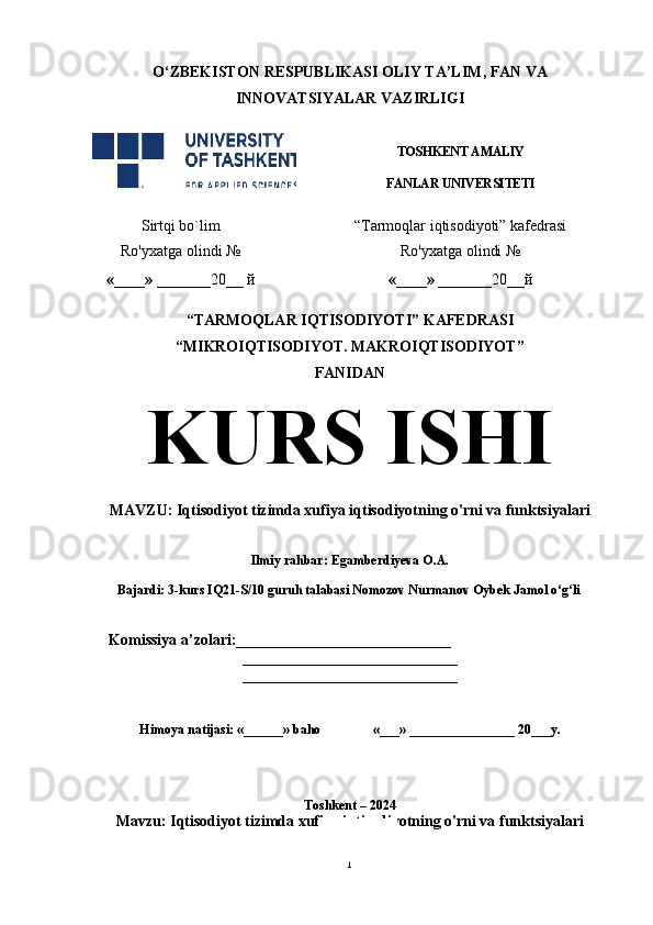 O‘ ZBEKISTON  RESPUBLIKASI OLIY TA’LIM , FAN VA
INNOVATSIYALAR  VAZIRLIGI
TOSHKENT AMALIY
FANLAR UNIVERSITETI
Sirtqi bo`lim “Tarmoqlar iqtisodiyoti” kafedrasi
Ro'yxatga olindi №
«____» _______ 20 __  й Ro'yxatga olindi №
«____» _______ 20 __ й
                                                       
“TARMOQLAR IQTISODIYOTI” KAFEDRASI
“MIKROIQTISODIYOT. MAKROIQTISODIYOT”
FANIDAN
KURS ISHI
MAVZU:  Iqtisodiyot tizimda xufiya iqtisodiyotning o'rni va funktsiyalari
 
Ilmiy rahbar: Egamberdiyeva O.A.
 
Bajardi: 3-kurs IQ21-S/10 guruh talabasi Nomozov Nurmanov Oybek Jamol o‘g‘li              
 
    Komissiya a’zolari:____________________________
____________________________
____________________________
Himoya natijasi: «______» baho «___» ________________ 20___y.  
Toshkent – 2024
Mavzu :  Iqtisodiyot tizimda xufiya iqtisodiyotning o'rni va funktsiyalari
1 