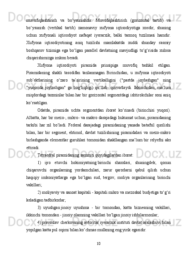 muvofiqlashtirish   va   bo‘ysunishdir.   Muvofiqlashtirish   (gorizontal   tartib)   va
bo‘ysunish   (vertikal   tartib)   zamonaviy   xufyona   iqtisodiyotiga   xosdir,   shuning
uchun   xufyonali   iqtisodiyot   nafaqat   iyerarxik,   balki   tarmoq   tuzilmasi   hamdir.
Xufyona   iqtisodiyotining   aniq   tuzilishi   mamlakatda   xuddi   shunday   rasmiy
boshqaruv   tizimiga   ega   bo‘lgan   parallel   davlatning   mavjudligi   to‘g‘risida   xulosa
chiqarishimizga imkon beradi. 
Xufyona   iqtisodiyoti   piramida   prinsipiga   muvofiq   tashkil   etilgan.
Piramidaning   shakli   tasodifan   tanlanmagan.   Birinchidan,   u   xufyona   iqtisodiyoti
sub’ektlarining   o‘zaro   ta’sirining   vertikalligini   ("pastda   joylashgan"   ning
"yuqorida   joylashgan"   ga   bog‘liqligi)   qo‘llab-   quvvatlaydi.   Ikkinchidan,   ma’lum
miqdordagi taxminlar bilan har bir gorizontal segmentdagi ishtirokchilar soni aniq
ko‘rsatilgan. 
Odatda,   piramida   uchta   segmentdan   iborat   ko‘rinadi   (birinchisi   yuqori).
Albatta, har bir mezo-, mikro- va makro darajadagi hukumat uchun, piramidaning
tarkibi   har   xil   bo‘ladi.   Federal   darajadagi   piramidaning   yanada   batafsil   qurilishi
bilan,   har   bir   segment,   ehtimol,   davlat   tuzilishining   piramidalari   va   mezo-mikro
birlashganda elementlar guruhlari tomonidan shakllangan ma’lum bir relyefni aks
ettiradi. 
Tetraedral piramidaning sammiti quyidagilardan iborat: 
1)   ijro   etuvchi   hokimiyatning   birinchi   shaxslari,   shuningdek,   qonun
chiqaruvchi   organlarning   yordamchilari,   zarur   qarorlarni   qabul   qilish   uchun
haqiqiy   imkoniyatlarga   ega   bo‘lgan   sud,   tergov,   moliya   organlarining   birinchi
vakillari; 
2) moliyaviy va sanoat kapitali - kapitali mikro va mezoskal budjetiga to‘g‘ri
keladigan tadbirkorlar;
3)   uyushgan   jinoiy   uyushma   -   bir   tomondan,   katta   biznesning   vakillari,
ikkinchi tomondan - jinoiy olamning vakillari bo‘lgan jinoiy ishbilarmonlar; 
4) pravoslav cherkovining avtoritar iyerarxik instituti davlat aralashuvi bilan
yopilgan katta pul oqimi bilan ko‘chmas mulkning eng yirik egasidir. 
10 