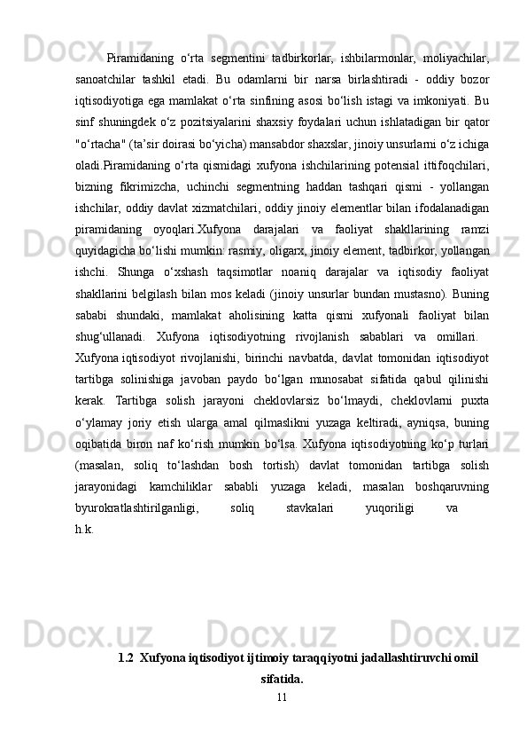 Piramidaning   o‘rta   segmentini   tadbirkorlar,   ishbilarmonlar,   moliyachilar,
sanoatchilar   tashkil   etadi.   Bu   odamlarni   bir   narsa   birlashtiradi   -   oddiy   bozor
iqtisodiyotiga ega mamlakat  o‘rta sinfining asosi  bo‘lish istagi  va imkoniyati. Bu
sinf   shuningdek   o‘z   pozitsiyalarini   shaxsiy   foydalari   uchun  ishlatadigan   bir   qator
"o‘rtacha" (ta’sir doirasi bo‘yicha)   mansabdor shaxslar, jinoiy unsurlarni o‘z ichiga
oladi.Piramidaning   o‘rta   qismidagi   xufyona   ishchilarining   potensial   ittifoqchilari,
bizning   fikrimizcha,   uchinchi   segmentning   haddan   tashqari   qismi   -   yollangan
ishchilar, oddiy davlat xizmatchilari, oddiy jinoiy elementlar bilan ifodalanadigan
piramidaning   oyoqlari.Xufyona   darajalari   va   faoliyat   shakllarining   ramzi
quyidagicha bo‘lishi mumkin: rasmiy, oligarx, jinoiy element,   tadbirkor, yollangan
ishchi.   Shunga   o‘xshash   taqsimotlar   noaniq   darajalar   va   iqtisodiy   faoliyat
shakllarini   belgilash   bilan   mos   keladi   (jinoiy  unsurlar   bundan  mustasno).   Buning
sababi   shundaki,   mamlakat   aholisining   katta   qismi   xufyonali   faoliyat   bilan
shug‘ullanadi.   Xufyona   iqtisodiyotning   rivojlanish   sabablari   va   omillari.  
Xufyona   iqtisodiyot   rivojlanishi,   birinchi   navbatda,   davlat   tomonidan   iqtisodiyot
tartibga   solinishiga   javoban   paydo   bo‘lgan   munosabat   sifatida   qabul   qilinishi
kerak.   Tartibga   solish   jarayoni   cheklovlarsiz   bo‘lmaydi,   cheklovlarni   puxta
o‘ylamay   joriy   etish   ularga   amal   qilmaslikni   yuzaga   keltiradi,   ayniqsa,   buning
oqibatida   biron   naf   ko‘rish   mumkin   bo‘lsa.   Xufyona   iqtisodiyotning   ko‘p   turlari
(masalan,   soliq   to‘lashdan   bosh   tortish)   davlat   tomonidan   tartibga   solish
jarayonidagi   kamchiliklar   sababli   yuzaga   keladi,   masalan   boshqaruvning
byurokratlashtirilganligi,   soliq   stavkalari   yuqoriligi   va  
h.k. 
1.2  Xufyona iqtisodiyot ijtimoiy taraqqiyotni jadallashtiruvchi omil
sifatida.
11 