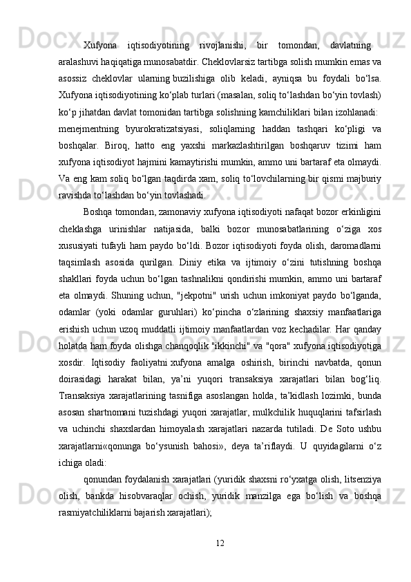 Xufyona   iqtisodiyotining   rivojlanishi,   bir   tomondan,   davlatning  
aralashuvi haqiqatiga munosabatdir. Cheklovlarsiz tartibga solish mumkin emas va
asossiz   cheklovlar   ularning   buzilishiga   olib   keladi,   ayniqsa   bu   foydali   bo‘lsa.
Xufyona iqtisodiyotining ko‘plab turlari (masalan, soliq to‘lashdan bo‘yin tovlash)
ko‘p jihatdan davlat tomonidan tartibga solishning kamchiliklari bilan izohlanadi: 
menejmentning   byurokratizatsiyasi,   soliqlarning   haddan   tashqari   ko‘pligi   va
boshqalar.   Biroq,   hatto   eng   yaxshi   markazlashtirilgan   boshqaruv   tizimi   ham
xufyona iqtisodiyot hajmini kamaytirishi mumkin, ammo uni bartaraf eta olmaydi.
Va eng kam soliq bo‘lgan taqdirda xam, soliq to‘lovchilarning bir qismi majburiy
ravishda to‘lashdan bo‘yin tovlashadi.
Boshqa tomondan, zamonaviy xufyona iqtisodiyoti nafaqat bozor erkinligini
cheklashga   urinishlar   natijasida,   balki   bozor   munosabatlarining   o‘ziga   xos
xususiyati  tufayli ham  paydo bo‘ldi. Bozor  iqtisodiyoti  foyda olish, daromadlarni
taqsimlash   asosida   qurilgan.   Diniy   etika   va   ijtimoiy   o‘zini   tutishning   boshqa
shakllari   foyda   uchun  bo‘lgan   tashnalikni   qondirishi   mumkin,  ammo   uni   bartaraf
eta   olmaydi.   Shuning   uchun,   "jekpotni"   urish   uchun   imkoniyat   paydo   bo‘lganda,
odamlar   (yoki   odamlar   guruhlari)   ko‘pincha   o‘zlarining   shaxsiy   manfaatlariga
erishish  uchun   uzoq  muddatli   ijtimoiy  manfaatlardan  voz  kechadilar.  Har   qanday
holatda ham foyda olishga chanqoqlik "ikkinchi" va "qora" xufyona iqtisodiyotiga
xosdir.   Iqtisodiy   faoliyatni   xufyona   amalga   oshirish,   birinchi   navbatda,   qonun
doirasidagi   harakat   bilan,   ya’ni   yuqori   transaksiya   xarajatlari   bilan   bog‘liq.
Transaksiya   xarajatlarining   tasnifiga   asoslangan   holda,   ta’kidlash   lozimki,   bunda
asosan  shartnomani tuzishdagi  yuqori xarajatlar, mulkchilik huquqlarini  tafsirlash
va   uchinchi   shaxslardan   himoyalash   xarajatlari   nazarda   tutiladi.   De   Soto   ushbu
xarajatlarni«qonunga   bo‘ysunish   bahosi»,   deya   ta’riflaydi.   U   quyidagilarni   o‘z
ichiga oladi: 
qonundan foydalanish xarajatlari (yuridik shaxsni ro‘yxatga olish, litsenziya
olish,   bankda   hisobvaraqlar   ochish,   yuridik   manzilga   ega   bo‘lish   va   boshqa
rasmiyatchiliklarni bajarish xarajatlari); 
12 