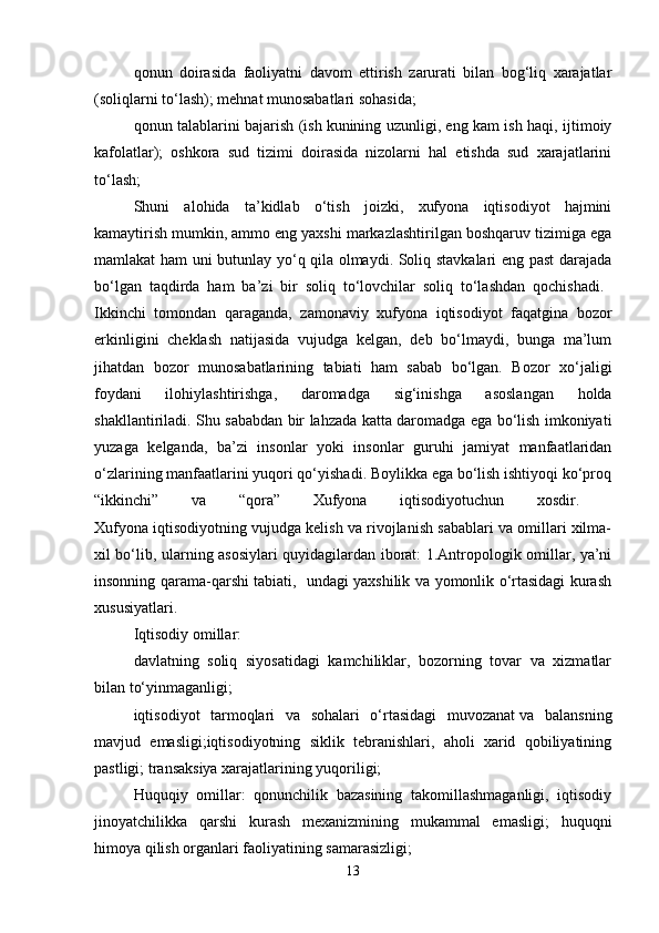 qonun   doirasida   faoliyatni   davom   ettirish   zarurati   bilan   bog‘liq   xarajatlar
(soliqlarni to‘lash); mehnat munosabatlari sohasida;
qonun talablarini bajarish (ish   kunining uzunligi, eng kam ish haqi, ijtimoiy
kafolatlar);   oshkora   sud   tizimi   doirasida   nizolarni   hal   etishda   sud   xarajatlarini
to‘lash;
Shuni   alohida   ta’kidlab   o‘tish   joizki,   xufyona   iqtisodiyot   hajmini
kamaytirish mumkin, ammo eng yaxshi markazlashtirilgan boshqaruv tizimiga ega
mamlakat ham uni butunlay yo‘q qila olmaydi. Soliq stavkalari eng past darajada
bo‘lgan   taqdirda   ham   ba’zi   bir   soliq   to‘lovchilar   soliq   to‘lashdan   qochishadi.  
Ikkinchi   tomondan   qaraganda,   zamonaviy   xufyona   iqtisodiyot   faqatgina   bozor
erkinligini   cheklash   natijasida   vujudga   kelgan,   deb   bo‘lmaydi,   bunga   ma’lum
jihatdan   bozor   munosabatlarining   tabiati   ham   sabab   bo‘lgan.   Bozor   xo‘jaligi
foydani   ilohiylashtirishga,   daromadga   sig‘inishga   asoslangan   holda
shakllantiriladi. Shu sababdan bir lahzada katta daromadga ega bo‘lish imkoniyati
yuzaga   kelganda,   ba’zi   insonlar   yoki   insonlar   guruhi   jamiyat   manfaatlaridan
o‘zlarining manfaatlarini yuqori qo‘yishadi. Boylikka ega bo‘lish ishtiyoqi ko‘proq
“ikkinchi”   va   “qora”   Xufyona   iqtisodiyotuchun   xosdir.  
Xufyona iqtisodiyotning vujudga kelish va rivojlanish sabablari va omillari xilma-
xil bo‘lib, ularning asosiylari quyidagilardan iborat: 1.Antropologik omillar, ya’ni
insonning qarama-qarshi tabiati,   undagi yaxshilik va yomonlik o‘rtasidagi kurash
xususiyatlari. 
Iqtisodiy omillar: 
davlatning   soliq   siyosatidagi   kamchiliklar,   bozorning   tovar   va   xizmatlar
bilan to‘yinmaganligi; 
iqtisodiyot   tarmoqlari   va   sohalari   o‘rtasidagi   muvozanat   va   balansning
mavjud   emasligi;iqtisodiyotning   siklik   tebranishlari,   aholi   xarid   qobiliyatining
pastligi; transaksiya xarajatlarining yuqoriligi; 
Huquqiy   omillar:   qonunchilik   bazasining   takomillashmaganligi,   iqtisodiy
jinoyatchilikka   qarshi   kurash   mexanizmining   mukammal   emasligi;   huquqni
himoya qilish organlari faoliyatining samarasizligi; 
13 