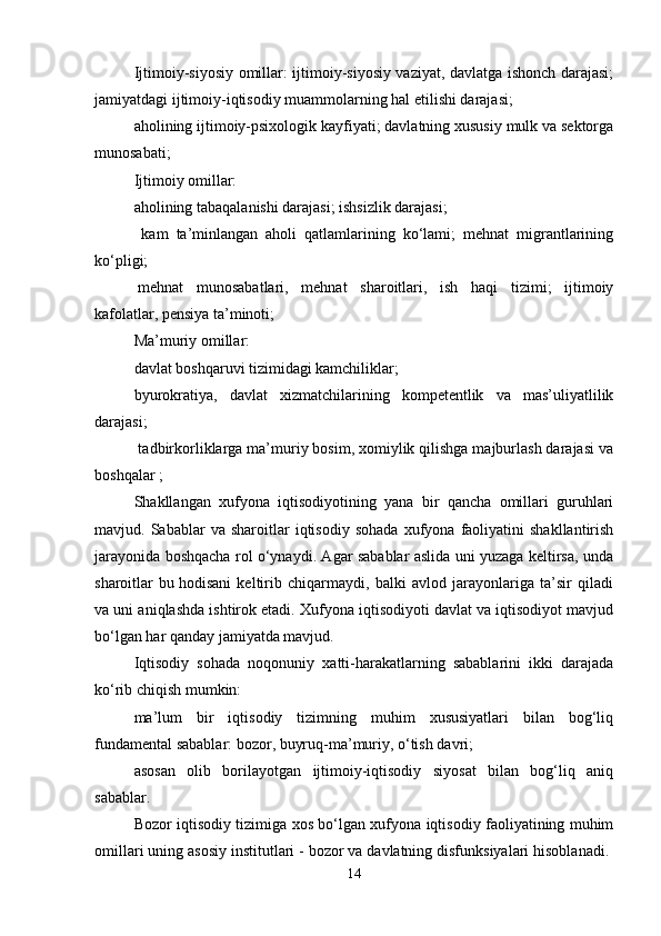 Ijtimoiy-siyosiy omillar: ijtimoiy-siyosiy vaziyat, davlatga ishonch darajasi;
jamiyatdagi ijtimoiy-iqtisodiy   muammolarning hal etilishi darajasi;
aholining ijtimoiy-psixologik kayfiyati; davlatning xususiy mulk va sektorga
munosabati; 
Ijtimoiy omillar: 
aholining tabaqalanishi darajasi; ishsizlik darajasi;
  kam   ta’minlangan   aholi   qatlamlarining   ko‘lami;   mehnat   migrantlarining
ko‘pligi;
  mehnat   munosabatlari,   mehnat   sharoitlari,   ish   haqi   tizimi;   ijtimoiy
kafolatlar, pensiya ta’minoti; 
Ma’muriy omillar: 
davlat boshqaruvi tizimidagi kamchiliklar; 
byurokratiya,   davlat   xizmatchilarining   kompetentlik   va   mas’uliyatlilik
darajasi;
 tadbirkorliklarga ma’muriy bosim, xomiylik qilishga majburlash darajasi va
boshqalar   ;
Shakllangan   xufyona   iqtisodiyotining   yana   bir   qancha   omillari   guruhlari
mavjud.  Sabablar   va  sharoitlar   iqtisodiy   sohada   xufyona   faoliyatini   shakllantirish
jarayonida boshqacha rol o‘ynaydi. Agar sabablar aslida uni yuzaga keltirsa, unda
sharoitlar   bu   hodisani   keltirib   chiqarmaydi,   balki   avlod   jarayonlariga   ta’sir   qiladi
va uni aniqlashda ishtirok etadi. Xufyona iqtisodiyoti davlat va iqtisodiyot mavjud
bo‘lgan har qanday jamiyatda mavjud. 
Iqtisodiy   sohada   noqonuniy   xatti-harakatlarning   sabablarini   ikki   darajada
ko‘rib chiqish mumkin: 
ma’lum   bir   iqtisodiy   tizimning   muhim   xususiyatlari   bilan   bog‘liq
fundamental sabablar: bozor, buyruq-ma’muriy, o‘tish davri; 
asosan   olib   borilayotgan   ijtimoiy-iqtisodiy   siyosat   bilan   bog‘liq   aniq
sabablar. 
Bozor iqtisodiy tizimiga xos bo‘lgan xufyona iqtisodiy faoliyatining muhim
omillari uning asosiy institutlari - bozor va davlatning disfunksiyalari hisoblanadi. 
14 