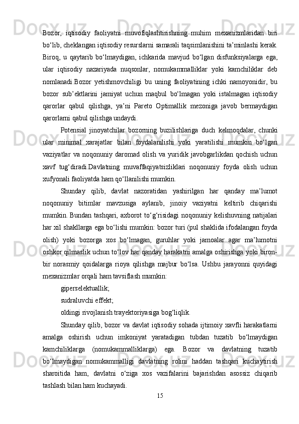 Bozor,   iqtisodiy   faoliyatni   muvofiqlashtirishning   muhim   mexanizmlaridan   biri
bo‘lib, cheklangan iqtisodiy resurslarni samarali taqsimlanishini ta’minlashi kerak.
Biroq,   u   qaytarib   bo‘lmaydigan,   ichkarida   mavjud   bo‘lgan   disfunksiyalarga   ega,
ular   iqtisodiy   nazariyada   nuqsonlar,   nomukammalliklar   yoki   kamchiliklar   deb
nomlanadi.Bozor   yetishmovchiligi   bu   uning   faoliyatining   ichki   namoyonidir,   bu
bozor   sub’ektlarini   jamiyat   uchun   maqbul   bo‘lmagan   yoki   istalmagan   iqtisodiy
qarorlar   qabul   qilishga,   ya’ni   Pareto   Optimallik   mezoniga   javob   bermaydigan
qarorlarni qabul qilishga undaydi. 
Potensial   jinoyatchilar   bozorning   buzilishlariga   duch   kelmoqdalar,   chunki
ular   minimal   xarajatlar   bilan   foydalanilishi   yoki   yaratilishi   mumkin   bo‘lgan
vaziyatlar   va   noqonuniy   daromad   olish   va   yuridik   javobgarlikdan   qochish   uchun
xavf   tug‘diradi.Davlatning   muvaffaqiyatsizliklari   noqonuniy   foyda   olish   uchun
xufyonali faoliyatda ham qo‘llanilishi mumkin. 
Shunday   qilib,   davlat   nazoratidan   yashirilgan   har   qanday   ma’lumot
noqonuniy   bitimlar   mavzusiga   aylanib,   jinoiy   vaziyatni   keltirib   chiqarishi
mumkin.   Bundan tashqari, axborot to‘g‘risidagi  noqonuniy kelishuvning natijalari
har xil shakllarga ega bo‘lishi mumkin: bozor turi (pul shaklida ifodalangan foyda
olish)   yoki   bozorga   xos   bo‘lmagan,   guruhlar   yoki   jamoalar   agar   ma’lumotni
oshkor qilmaslik uchun to‘lov har qanday harakatni amalga oshirishga yoki biron-
bir   norasmiy   qoidalarga   rioya   qilishga   majbur   bo‘lsa.   Ushbu   jarayonni   quyidagi
mexanizmlar orqali ham tavsiflash mumkin: 
giperselektuallik; 
sudraluvchi effekt; 
oldingi rivojlanish trayektoriyasiga bog‘liqlik. 
Shunday qilib, bozor va davlat  iqtisodiy sohada ijtimoiy xavfli harakatlarni
amalga   oshirish   uchun   imkoniyat   yaratadigan   tubdan   tuzatib   bo‘lmaydigan
kamchiliklarga   (nomukammalliklarga)   ega.   Bozor   va   davlatning   tuzatib
bo‘lmaydigan   nomukammalligi   davlatning   rolini   haddan   tashqari   kuchaytirish
sharoitida   ham,   davlatni   o‘ziga   xos   vazifalarini   bajarishdan   asossiz   chiqarib
tashlash bilan ham kuchayadi. 
15 