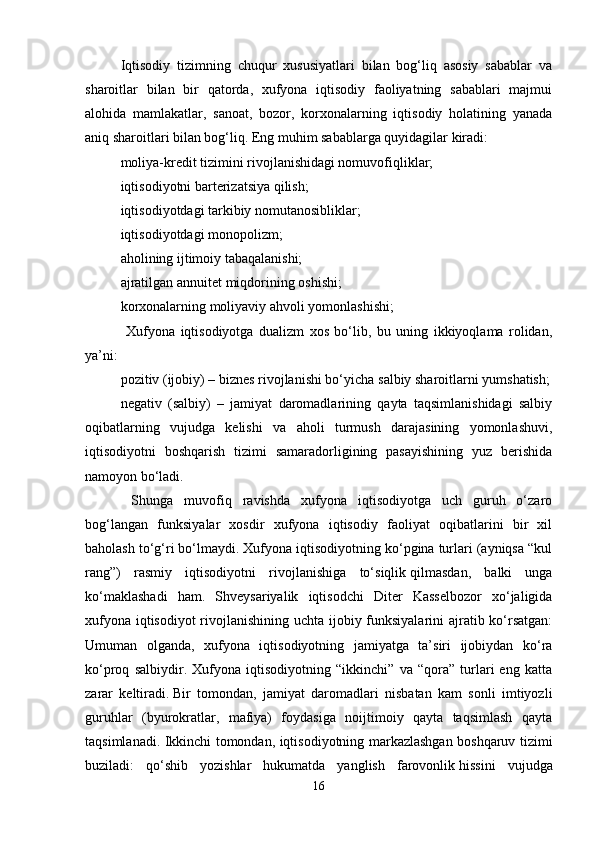 Iqtisodiy   tizimning   chuqur   xususiyatlari   bilan   bog‘liq   asosiy   sabablar   va
sharoitlar   bilan   bir   qatorda,   xufyona   iqtisodiy   faoliyatning   sabablari   majmui
alohida   mamlakatlar,   sanoat,   bozor,   korxonalarning   iqtisodiy   holatining   yanada
aniq sharoitlari bilan bog‘liq. Eng muhim sabablarga quyidagilar kiradi:
moliya-kredit tizimini rivojlanishidagi nomuvofiqliklar; 
iqtisodiyotni barterizatsiya qilish; 
iqtisodiyotdagi tarkibiy nomutanosibliklar;
iqtisodiyotdagi monopolizm; 
aholining ijtimoiy tabaqalanishi; 
ajratilgan   annuitet miqdorining oshishi; 
korxonalarning moliyaviy ahvoli yomonlashishi;
  Xufyona   iqtisodiyotga   dualizm   xos   bo‘lib,   bu   uning   ikkiyoqlama   rolidan,
ya’ni: 
pozitiv (ijobiy) – biznes rivojlanishi bo‘yicha   salbiy sharoitlarni yumshatish;
negativ   (salbiy)   –   jamiyat   daromadlarining   qayta   taqsimlanishidagi   salbiy
oqibatlarning   vujudga   kelishi   va   aholi   turmush   darajasining   yomonlashuvi,
iqtisodiyotni   boshqarish   tizimi   samaradorligining   pasayishining   yuz   berishida
namoyon bo‘ladi.
  Shunga   muvofiq   ravishda   xufyona   iqtisodiyotga   uch   guruh   o‘zaro
bog‘langan   funksiyalar   xosdir   xufyona   iqtisodiy   faoliyat   oqibatlarini   bir   xil
baholash to‘g‘ri bo‘lmaydi. Xufyona iqtisodiyotning ko‘pgina turlari (ayniqsa “kul
rang”)   rasmiy   iqtisodiyotni   rivojlanishiga   to‘siqlik   qilmasdan,   balki   unga
ko‘maklashadi   ham.   Shveysariyalik   iqtisodchi   Diter   Kasselbozor   xo‘jaligida
xufyona iqtisodiyot  rivojlanishining uchta ijobiy funksiyalarini  ajratib ko‘rsatgan:
Umuman   olganda,   xufyona   iqtisodiyotning   jamiyatga   ta’siri   ijobiydan   ko‘ra
ko‘proq   salbiydir.   Xufyona   iqtisodiyotning   “ikkinchi”   va   “qora”   turlari   eng   katta
zarar   keltiradi.   Bir   tomondan,   jamiyat   daromadlari   nisbatan   kam   sonli   imtiyozli
guruhlar   (byurokratlar,   mafiya)   foydasiga   noijtimoiy   qayta   taqsimlash   qayta
taqsimlanadi. Ikkinchi tomondan, iqtisodiyotning markazlashgan boshqaruv tizimi
buziladi:   qo‘shib   yozishlar   hukumatda   yanglish   farovonlik   hissini   vujudga
16 