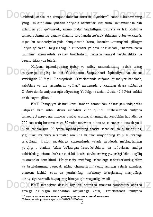 keltiradi,   aslida   esa   chuqur   islohotlar   zarurdir;   “yashirin”   bandlik   hukumatning
yangi   ish   o‘rinlarini   yaratish   bo‘yicha   harakatlari   ishsizlikni   kamaytirishga   olib
kelishiga   yo‘l   qo‘ymaydi,   ammo   budjet   taqchilligini   oshiradi   va   h.k.   Xufyona
iqtisodiyotning har qanday shaklini rivojlanishi xo‘jalik etikasiga putur yetkazadi.
Agar   bu   tendensiyalar   juda   chuqurlashib   ketsa,   insonlar   umumqabul   qilingan
“o‘yin   qoidalari”   to‘g‘risidagi   tushunchani   yo‘qota   boshlashadi,   “hamma   narsa
mumkin”   shiori   ostida   yashay   boshlashadi,   natijada   jamiyat   tartibsizlikka   va
beqarorlikka yuz tutadi. 
Xufyona   iqtisodiyotning   ijobiy   va   salbiy   samaralarining   nisbati   uning
miqyosiga   bog‘liq   bo‘ladi   O‘zbekiston   Respublikasi   Iqtisodiyot   va   sanoat
vazirligida  2019  yil   17 sentyabrda  ”O‘zbekistonda   xufyona  iqtisodiyot:  baholash,
sabablari   va   uni   qisqartirish   yo‘llari”   mavzusida   o‘tkazilgan   davra   suhbatida
O‘zbekistonda  xufyona  iqtisodiyotning  YaIMga   nisbatan  ulushi   40-50%ni   tashkil
etishi bayon qilindi. 3
 
BMT   Taraqqiyot   dasturi   konsultantlari   tomonidan   o‘tkazilgan   tadqiqotlar
natijalari   ham   ushbu   davra   suhbatida   e’lon   qilindi.   O‘zbekistonda   xufyona
iqtisodiyot miqyosini   monetar usullar asosida, shuningdek, respublika hududlarida
700 dan  ortiq  korxonalar   va 30  nafar   tadbirkor   o‘rtasida  so‘rovlar   o‘tkazish   yo‘li
bilan   baholangan.   Xufyona   iqtisodiyotning   asosiy   sabablari   soliq   turlarining,
yig‘imlar,   majburiy   ajratmalar   sonining   va   ular   miqdorining   ko‘pligi   ekanligi
ta’kidlandi.   Ushbu   sabablarga   korxonalarda   yetarli   miqdorda   mablag‘larning
yo‘qligi   ,   banklar   bilan   bo‘ladigan   hisob-kitoblarni   va   to‘lovlarni   amalga
oshirishdagi, xizmat ko‘rsatish sifati, kredit stavkalarining yuqoriligi bilan bog‘liq
muammolar   ham   kiradi.   Noiqtisodiy   tavsifdagi   sabablarga   tadbirkorlarning   bilim
va   tajribalarining,   raqobat,   ishlab   chiqarish   infratuzilmasining   yetarli   emasligi,
biznesni   tashkil   etish   va   yuritishdagi   ma’muriy   to‘siqlarning   mavjudligi,
korrupsiya va mulk huquqining himoya qilinmaganligi kiradi. 
BMT   taraqqiyot   dasturi   loyihasi   doirasida   monetar   yondashuv   asosida
amalga   oshirilgan   hisob-kitob   natijalariga   ko‘ra,   O‘zbekistonda   “xufyona
3
  Специалисты выявили основные причины существования теневой экономики 
Узбекистана // https :// www . spot . uz / ru /2019/09/18/ shadow /
17 