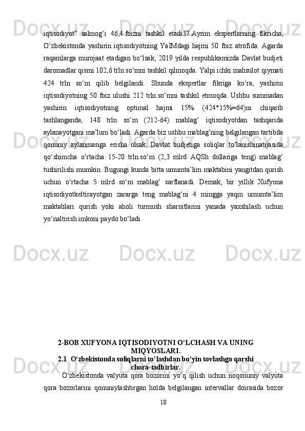 iqtisodiyot”   salmog‘i   46,4   foizni   tashkil   etadi37.Ayrim   ekspertlarning   fikricha,
O‘zbekistonda   yashirin   iqtisodiyotning   YaIMdagi   hajmi   50   foiz   atrofida.   Agarda
raqamlarga murojaat  etadigan bo‘lsak, 2019 yilda respublikamizda Davlat budjeti
daromadlar qismi 102,6 trln so‘mni tashkil qilmoqda. Yalpi ichki mahsulot qiymati
424   trln   so‘m   qilib   belgilandi.   Shunda   ekspertlar   fikriga   ko‘ra,   yashirin
iqtisodiyotning 50 foiz ulushi  212 trln.so‘mni tashkil  etmoqda. Ushbu summadan
yashirin   iqtisodiyotning   optimal   hajmi   15%   (424*15%=64)ni   chiqarib
tashlanganda,   148   trln   so‘m   (212-64)   mablag‘   iqtisodiyotdan   tashqarida
aylanayotgani ma’lum bo‘ladi. Agarda biz ushbu mablag‘ning belgilangan tartibda
qonuniy   aylanmasiga   erisha   olsak,   Davlat   budjetiga   soliqlar   to‘lanishinatijasida
qo‘shimcha   o‘rtacha   15-20   trln.so‘m   (2,3   mlrd   AQSh   dollariga   teng)   mablag‘
tushirilishi mumkin. Bugungi kunda bitta umumta’lim maktabini yangitdan qurish
uchun   o‘rtacha   5   mlrd   so‘m   mablag‘   sarflanadi.   Demak,   bir   yillik   Xufyona
iqtisodiyotkeltirayotgan   zararga   teng   mablag‘ni   4   mingga   yaqin   umumta’lim
maktablari   qurish   yoki   aholi   turmush   sharoitlarini   yanada   yaxshilash   uchun
yo‘naltirish imkoni paydo bo‘ladi. 
2-BOB XUFYONA IQTISODIYOTNI O‘LCHASH VA UNING
MIQYOSLARI.
2.1  O‘zbekistonda soliqlarni to‘lashdan bo‘yin tovlashga qarshi
chora-tadbirlar.
O‘zbekistonda   valyuta   qora   bozorini   yo‘q   qilish   uchun   noqonuniy   valyuta
qora   bozorlarini   qonuniylashtirgan   holda   belgilangan   intervallar   doirasida   bozor
18 