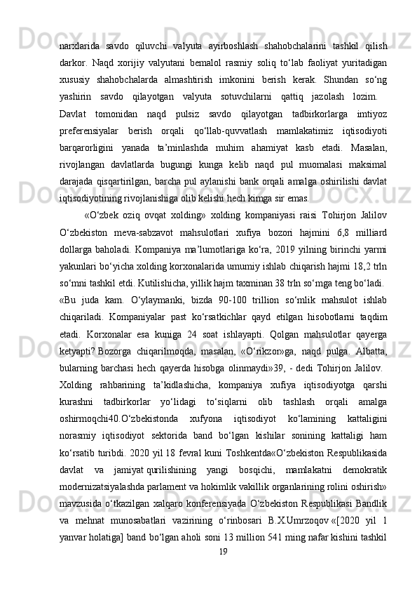 narxlarida   savdo   qiluvchi   valyuta   ayirboshlash   shahobchalarini   tashkil   qilish
darkor.   Naqd   xorijiy   valyutani   bemalol   rasmiy   soliq   to‘lab   faoliyat   yuritadigan
xususiy   shahobchalarda   almashtirish   imkonini   berish   kerak.   Shundan   so‘ng
yashirin   savdo   qilayotgan   valyuta   sotuvchilarni   qattiq   jazolash   lozim.  
Davlat   tomonidan   naqd   pulsiz   savdo   qilayotgan   tadbirkorlarga   imtiyoz
preferensiyalar   berish   orqali   qo‘llab-quvvatlash   mamlakatimiz   iqtisodiyoti
barqarorligini   yanada   ta’minlashda   muhim   ahamiyat   kasb   etadi.   Masalan,
rivojlangan   davlatlarda   bugungi   kunga   kelib   naqd   pul   muomalasi   maksimal
darajada  qisqartirilgan,   barcha   pul   aylanishi   bank  orqali   amalga   oshirilishi   davlat
iqtisodiyotining rivojlanishiga olib kelishi hech kimga sir emas. 
«O‘zbek   oziq   ovqat   xolding»   xolding   kompaniyasi   raisi   Tohirjon   Jalilov
O‘zbekiston   meva-sabzavot   mahsulotlari   xufiya   bozori   hajmini   6,8   milliard
dollarga   baholadi.   Kompaniya   ma’lumotlariga   ko‘ra,   2019   yilning   birinchi   yarmi
yakunlari bo‘yicha xolding korxonalarida umumiy ishlab chiqarish hajmi 18,2 trln
so‘mni tashkil etdi. Kutilishicha, yillik hajm taxminan 38 trln so‘mga teng bo‘ladi. 
«Bu   juda   kam.   O‘ylaymanki,   bizda   90-100   trillion   so‘mlik   mahsulot   ishlab
chiqariladi.   Kompaniyalar   past   ko‘rsatkichlar   qayd   etilgan   hisobotlarni   taqdim
etadi.   Korxonalar   esa   kuniga   24   soat   ishlayapti.   Qolgan   mahsulotlar   qayerga
ketyapti?   Bozorga   chiqarilmoqda,   masalan,   «O‘rikzor»ga,   naqd   pulga.   Albatta,
bularning   barchasi   hech   qayerda   hisobga   olinmaydi»39,   -   dedi   Tohirjon   Jalilov.  
Xolding   rahbarining   ta’kidlashicha,   kompaniya   xufiya   iqtisodiyotga   qarshi
kurashni   tadbirkorlar   yo‘lidagi   to‘siqlarni   olib   tashlash   orqali   amalga
oshirmoqchi40.O‘zbekistonda   xufyona   iqtisodiyot   ko‘lamining   kattaligini
norasmiy   iqtisodiyot   sektorida   band   bo‘lgan   kishilar   sonining   kattaligi   ham
ko‘rsatib turibdi. 2020 yil   18 fevral kuni Toshkentda«O‘zbekiston Respublikasida
davlat   va   jamiyat   qurilishining   yangi   bosqichi,   mamlakatni   demokratik
modernizatsiyalashda parlament va hokimlik vakillik organlarining rolini oshirish»
mavzusida   o‘tkazilgan   xalqaro   konferensiyada   O‘zbekiston   Respublikasi   Bandlik
va   mehnat   munosabatlari   vazirining   o‘rinbosari   B.X.Umrzoqov   «[2020   yil   1
yanvar holatiga] band bo‘lgan aholi soni 13 million 541 ming nafar kishini tashkil
19 