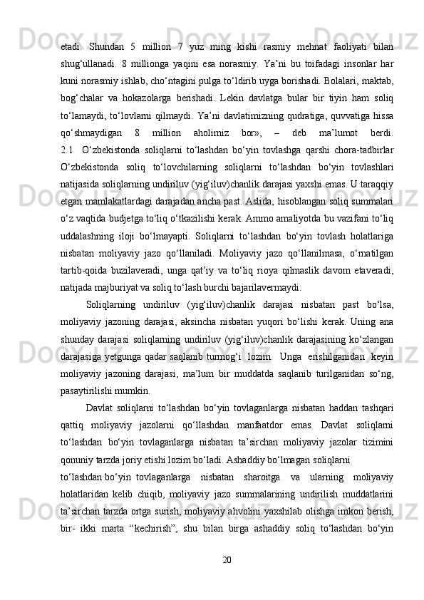 etadi.   Shundan   5   million   7   yuz   ming   kishi   rasmiy   mehnat   faoliyati   bilan
shug‘ullanadi.   8   millionga   yaqini   esa   norasmiy.   Ya’ni   bu   toifadagi   insonlar   har
kuni norasmiy ishlab, cho‘ntagini pulga to‘ldirib uyga borishadi. Bolalari, maktab,
bog‘chalar   va   hokazolarga   berishadi.   Lekin   davlatga   bular   bir   tiyin   ham   soliq
to‘lamaydi,   to‘lovlarni   qilmaydi.   Ya’ni   davlatimizning   qudratiga,   quvvatiga   hissa
qo‘shmaydigan   8   million   aholimiz   bor»,   –   deb   ma’lumot   berdi.
2.1     O‘zbekistonda   soliqlarni   to‘lashdan   bo‘yin   tovlashga   qarshi   chora-tadbirlar
O‘zbekistonda   soliq   to‘lovchilarning   soliqlarni   to‘lashdan   bo‘yin   tovlashlari
natijasida soliqlarning undiriluv (yig‘iluv)chanlik darajasi yaxshi emas. U taraqqiy
etgan mamlakatlardagi darajadan ancha past. Aslida, hisoblangan soliq summalari
o‘z vaqtida budjetga to‘liq o‘tkazilishi kerak. Ammo amaliyotda bu vazifani to‘liq
uddalashning   iloji   bo‘lmayapti.   Soliqlarni   to‘lashdan   bo‘yin   tovlash   holatlariga
nisbatan   moliyaviy   jazo   qo‘llaniladi.   Moliyaviy   jazo   qo‘llanilmasa,   o‘rnatilgan
tartib-qoida   buzilaveradi,   unga   qat’iy   va   to‘liq   rioya   qilmaslik   davom   etaveradi,
natijada majburiyat va soliq to‘lash burchi bajarilavermaydi.
Soliqlarning   undiriluv   (yig‘iluv)chanlik   darajasi   nisbatan   past   bo‘lsa,
moliyaviy   jazoning   darajasi,   aksincha   nisbatan   yuqori   bo‘lishi   kerak.   Uning   ana
shunday   darajasi   soliqlarning   undiriluv   (yig‘iluv)chanlik   darajasining   ko‘zlangan
darajasiga yetgunga qadar saqlanib turmog‘i   lozim.   Unga   erishilganidan   keyin
moliyaviy   jazoning   darajasi,   ma’lum   bir   muddatda   saqlanib   turilganidan   so‘ng,
pasaytirilishi mumkin.
Davlat   soliqlarni   to‘lashdan   bo‘yin   tovlaganlarga   nisbatan   haddan   tashqari
qattiq   moliyaviy   jazolarni   qo‘llashdan   manfaatdor   emas.   Davlat   soliqlarni
to‘lashdan   bo‘yin   tovlaganlarga   nisbatan   ta’sirchan   moliyaviy   jazolar   tizimini
qonuniy tarzda joriy etishi lozim bo‘ladi. Ashaddiy bo‘lmagan soliqlarni
to‘lashdan bo‘yin tovlaganlarga   nisbatan   sharoitga   va   ularning   moliyaviy
holatlaridan   kelib   chiqib,   moliyaviy   jazo   summalarining   undirilish   muddatlarini
ta’sirchan tarzda ortga surish, moliyaviy ahvolini yaxshilab olishga imkon berish,
bir-   ikki   marta   “kechirish”,   shu   bilan   birga   ashaddiy   soliq   to‘lashdan   bo‘yin
20 