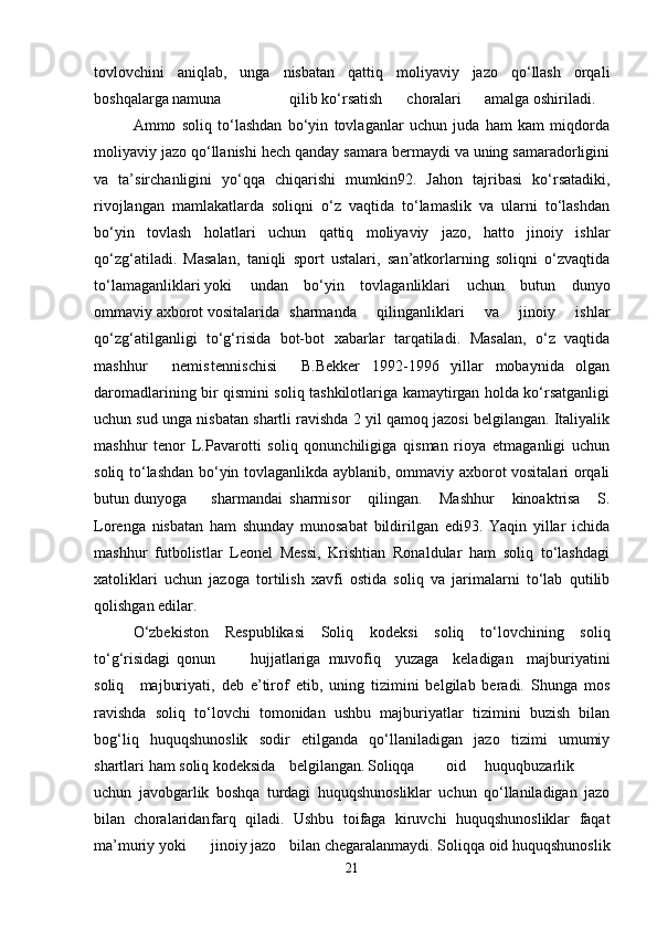 tovlovchini   aniqlab,   unga   nisbatan   qattiq   moliyaviy   jazo   qo‘llash   orqali
boshqalarga namuna qilib ko‘rsatish choralari amalga oshiriladi.
Ammo   soliq   to‘lashdan   bo‘yin   tovlaganlar   uchun   juda   ham   kam   miqdorda
moliyaviy jazo qo‘llanishi hech qanday samara bermaydi va uning samaradorligini
va   ta’sirchanligini   yo‘qqa   chiqarishi   mumkin92.   Jahon   tajribasi   ko‘rsatadiki,
rivojlangan   mamlakatlarda   soliqni   o‘z   vaqtida   to‘lamaslik   va   ularni   to‘lashdan
bo‘yin   tovlash   holatlari   uchun   qattiq   moliyaviy   jazo,   hatto   jinoiy   ishlar
qo‘zg‘atiladi.   Masalan,   taniqli   sport   ustalari,   san’atkorlarning   soliqni   o‘zvaqtida
to‘lamaganliklari yoki undan   bo‘yin   tovlaganliklari   uchun   butun   dunyo
ommaviy axborot vositalarida  sharmanda   qilinganliklari   va   jinoiy   ishlar
qo‘zg‘atilganligi   to‘g‘risida   bot-bot   xabarlar   tarqatiladi.   Masalan,   o‘z   vaqtida
mashhur nemis tennischisi   B.Bekker   1992-1996   yillar   mobaynida   olgan
daromadlarining bir qismini soliq tashkilotlariga kamaytirgan holda ko‘rsatganligi
uchun sud unga nisbatan shartli ravishda 2 yil qamoq jazosi belgilangan. Italiyalik
mashhur   tenor   L.Pavarotti   soliq   qonunchiligiga   qisman   rioya   etmaganligi   uchun
soliq to‘lashdan bo‘yin tovlaganlikda ayblanib, ommaviy axborot vositalari orqali
butun dunyoga sharmandai sharmisor qilingan.   Mashhur   kinoaktrisa   S.
Lorenga   nisbatan   ham   shunday   munosabat   bildirilgan   edi93.   Yaqin   yillar   ichida
mashhur   futbolistlar   Leonel   Messi,   Krishtian   Ronaldular   ham   soliq   to‘lashdagi
xatoliklari   uchun   jazoga   tortilish   xavfi   ostida   soliq   va   jarimalarni   to‘lab   qutilib
qolishgan edilar.
O‘zbekiston   Respublikasi   Soliq   kodeksi   soliq   to‘lovchining   soliq
to‘g‘risidagi  qonun hujjatlariga muvofiq   yuzaga   keladigan   majburiyatini
soliq   majburiyati,   deb   e’tirof   etib,   uning   tizimini   belgilab   beradi.   Shunga   mos
ravishda   soliq   to‘lovchi   tomonidan   ushbu   majburiyatlar   tizimini   buzish   bilan
bog‘liq   huquqshunoslik   sodir   etilganda   qo‘llaniladigan   jazo   tizimi   umumiy
shartlari ham soliq kodeksida belgilangan. Soliqqa oid huquqbuzarlik
uchun   javobgarlik   boshqa   turdagi   huquqshunosliklar   uchun   qo‘llaniladigan   jazo
bilan choralaridan farq   qiladi.   Ushbu   toifaga   kiruvchi   huquqshunosliklar   faqat
ma’muriy yoki jinoiy jazo bilan chegaralanmaydi. Soliqqa oid huquqshunoslik
21 