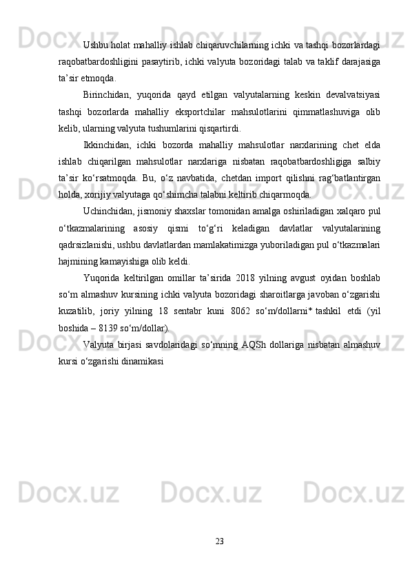 Ushbu holat mahalliy ishlab chiqaruvchilarning ichki va tashqi bozorlardagi
raqobatbardoshligini pasaytirib, ichki valyuta bozoridagi talab va taklif darajasiga
ta’sir etmoqda.
Birinchidan,   yuqorida   qayd   etilgan   valyutalarning   keskin   devalvatsiyasi
tashqi   bozorlarda   mahalliy   eksportchilar   mahsulotlarini   qimmatlashuviga   olib
kelib, ularning valyuta tushumlarini qisqartirdi.
Ikkinchidan,   ichki   bozorda   mahalliy   mahsulotlar   narxlarining   chet   elda
ishlab   chiqarilgan   mahsulotlar   narxlariga   nisbatan   raqobatbardoshligiga   salbiy
ta’sir   ko‘rsatmoqda.   Bu,   o‘z   navbatida,   chetdan   import   qilishni   rag‘batlantirgan
holda, xorijiy valyutaga qo‘shimcha talabni keltirib chiqarmoqda.
Uchinchidan, jismoniy shaxslar tomonidan amalga oshiriladigan xalqaro pul
o‘tkazmalarining   asosiy   qismi   to‘g‘ri   keladigan   davlatlar   valyutalarining
qadrsizlanishi, ushbu davlatlardan mamlakatimizga yuboriladigan pul o‘tkazmalari
hajmining kamayishiga olib keldi.
Yuqorida   keltirilgan   omillar   ta’sirida   2018   yilning   avgust   oyidan   boshlab
so‘m almashuv kursining ichki valyuta bozoridagi sharoitlarga javoban o‘zgarishi
kuzatilib,   joriy   yilning   18   sentabr   kuni   8062   so‘m/dollarni*   tashkil   etdi   (yil
boshida – 8139 so‘m/dollar).
Valyuta   birjasi   savdolaridagi   so‘mning   AQSh   dollariga   nisbatan   almashuv
kursi o‘zgarishi dinamikasi
23 