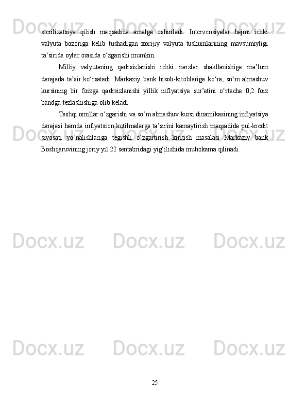 sterilizatsiya   qilish   maqsadida   amalga   oshiriladi.   Intervensiyalar   hajmi   ichki
valyuta   bozoriga   kelib   tushadigan   xorijiy   valyuta   tushumlarining   mavsumiyligi
ta’sirida oylar orasida o‘zgarishi mumkin.
Milliy   valyutaning   qadrsizlanishi   ichki   narxlar   shakllanishiga   ma’lum
darajada   ta’sir   ko‘rsatadi.   Markaziy   bank   hisob-kitoblariga   ko‘ra,   so‘m   almashuv
kursining   bir   foizga   qadrsizlanishi   yillik   inflyatsiya   sur’atini   o‘rtacha   0,2   foiz
bandga tezlashishiga olib keladi.
Tashqi omillar o‘zgarishi va so‘m almashuv kursi dinamikasining inflyatsiya
darajasi hamda inflyatsion kutilmalarga ta’sirini kamaytirish maqsadida pul-kredit
siyosati   yo‘nalishlariga   tegishli   o‘zgartirish   kiritish   masalasi   Markaziy   bank
Boshqaruvining joriy yil 22 sentabridagi yig‘ilishida muhokama qilinadi.
25 