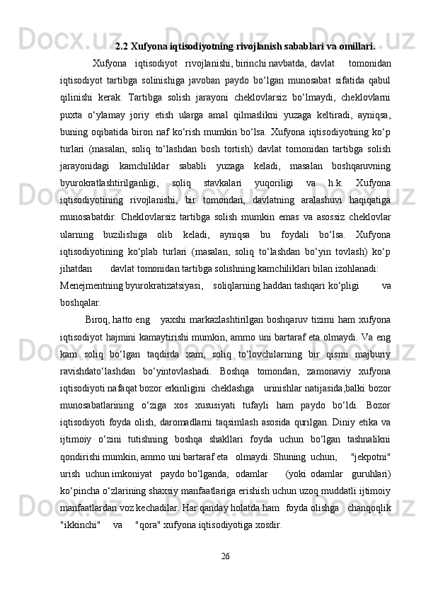 2.2  Xufyona   iqtisodiyotning   rivojlanish   sabablari   va   omillari.
             Xufyona iqtisodiyot rivojlanishi, birinchi navbatda, davlat   tomonidan
iqtisodiyot   tartibga   solinishiga   javoban   paydo   bo‘lgan   munosabat   sifatida   qabul
qilinishi   kerak.   Tartibga   solish   jarayoni   cheklovlarsiz   bo‘lmaydi,   cheklovlarni
puxta   o‘ylamay   joriy   etish   ularga   amal   qilmaslikni   yuzaga   keltiradi,   ayniqsa,
buning  oqibatida   biron   naf   ko‘rish   mumkin  bo‘lsa.   Xufyona  iqtisodiyotning   ko‘p
turlari   (masalan,   soliq   to‘lashdan   bosh   tortish)   davlat   tomonidan   tartibga   solish
jarayonidagi   kamchiliklar   sababli   yuzaga   keladi,   masalan   boshqaruvning
byurokratlashtirilganligi,   soliq   stavkalari   yuqoriligi   va   h.k.   Xufyona
iqtisodiyotining   rivojlanishi,   bir   tomondan,   davlatning   aralashuvi   haqiqatiga
munosabatdir.   Cheklovlarsiz   tartibga   solish   mumkin   emas   va   asossiz   cheklovlar
ularning   buzilishiga   olib   keladi,   ayniqsa   bu   foydali   bo‘lsa.   Xufyona
iqtisodiyotining   ko‘plab   turlari   (masalan,   soliq   to‘lashdan   bo‘yin   tovlash)   ko‘p
jihatdan davlat tomonidan tartibga solishning kamchiliklari bilan izohlanadi:
Menejmentning byurokratizatsiyasi,  soliqlarning  haddan tashqari ko‘pligi   va
boshqalar.
Biroq, hatto eng yaxshi  markazlashtirilgan boshqaruv tizimi ham  xufyona
iqtisodiyot hajmini kamaytirishi mumkin, ammo uni bartaraf eta olmaydi. Va eng
kam   soliq   bo‘lgan   taqdirda   xam,   soliq   to‘lovchilarning   bir   qismi   majburiy
ravishdato‘lashdan   bo‘yintovlashadi.   Boshqa   tomondan,   zamonaviy   xufyona
iqtisodiyoti nafaqat bozor erkinligini cheklashga   urinishlar natijasida,balki  bozor
munosabatlarining   o‘ziga   xos   xususiyati   tufayli   ham   paydo   bo‘ldi.   Bozor
iqtisodiyoti foyda olish, daromadlarni taqsimlash asosida qurilgan. Diniy etika va
ijtimoiy   o‘zini   tutishning   boshqa   shakllari   foyda   uchun   bo‘lgan   tashnalikni
qondirishi mumkin, ammo uni bartaraf eta  olmaydi. Shuning uchun,   "jekpotni"
urish uchun imkoniyat paydo bo‘lganda, odamlar (yoki odamlar   guruhlari)
ko‘pincha o‘zlarining shaxsiy manfaatlariga erishish uchun uzoq muddatli ijtimoiy
manfaatlardan voz kechadilar. Har qanday holatda ham foyda olishga   chanqoqlik
"ikkinchi"  va "qora" xufyona iqtisodiyotiga xosdir.
26 