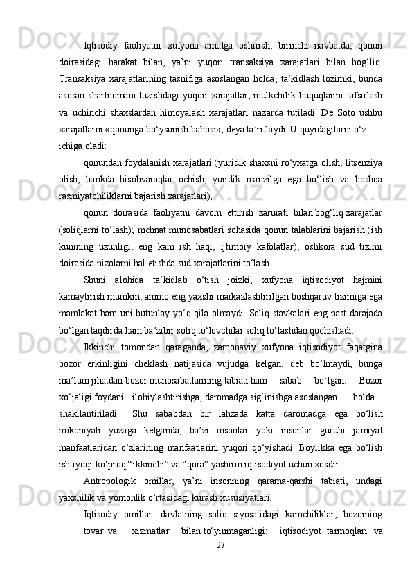 Iqtisodiy   faoliyatni   xufyona   amalga   oshirish,   birinchi   navbatda,   qonun
doirasidagi   harakat   bilan,   ya’ni   yuqori   transaksiya   xarajatlari   bilan   bog‘liq.
Transaksiya   xarajatlarining   tasnifiga   asoslangan   holda,   ta’kidlash   lozimki,   bunda
asosan  shartnomani tuzishdagi  yuqori xarajatlar, mulkchilik huquqlarini  tafsirlash
va   uchinchi   shaxslardan   himoyalash   xarajatlari   nazarda   tutiladi.   De   Soto   ushbu
xarajatlarni «qonunga bo‘ysunish bahosi», deya ta’riflaydi. U quyidagilarni o‘z
ichiga oladi:
qonundan foydalanish xarajatlari (yuridik shaxsni ro‘yxatga olish, litsenziya
olish,   bankda   hisobvaraqlar   ochish,   yuridik   manzilga   ega   bo‘lish   va   boshqa
rasmiyatchiliklarni bajarish xarajatlari);
qonun  doirasida  faoliyatni  davom  ettirish  zarurati  bilan bog‘liq xarajatlar
(soliqlarni to‘lash); mehnat munosabatlari sohasida  qonun talablarini bajarish (ish
kunining   uzunligi,   eng   kam   ish   haqi,   ijtimoiy   kafolatlar);   oshkora   sud   tizimi
doirasida nizolarni hal etishda sud xarajatlarini to‘lash.
Shuni   alohida   ta’kidlab   o‘tish   joizki,   xufyona   iqtisodiyot   hajmini
kamaytirish mumkin, ammo eng yaxshi markazlashtirilgan boshqaruv tizimiga ega
mamlakat ham uni butunlay yo‘q qila olmaydi. Soliq stavkalari eng past darajada
bo‘lgan taqdirda ham ba’zibir soliq to‘lovchilar soliq to‘lashdan qochishadi.
Ikkinchi   tomondan   qaraganda,   zamonaviy   xufyona   iqtisodiyot   faqatgina
bozor   erkinligini   cheklash   natijasida   vujudga   kelgan,   deb   bo‘lmaydi,   bunga
ma’lum jihatdan bozor munosabatlarining tabiati ham sabab   bo‘lgan.   Bozor
xo‘jaligi foydani ilohiylashtirishga, daromadga sig‘inishga asoslangan holda
shakllantiriladi. Shu   sababdan   bir   lahzada   katta   daromadga   ega   bo‘lish
imkoniyati   yuzaga   kelganda,   ba’zi   insonlar   yoki   insonlar   guruhi   jamiyat
manfaatlaridan   o‘zlarining   manfaatlarini   yuqori   qo‘yishadi.   Boylikka   ega   bo‘lish
ishtiyoqi ko‘proq “ikkinchi” va “qora” yashirin iqtisodiyot uchun xosdir.
Antropologik   omillar,   ya’ni   insonning   qarama-qarshi   tabiati,   undagi
yaxshilik va yomonlik o‘rtasidagi kurash xususiyatlari.
Iqtisodiy   omillar:   davlatning   soliq   siyosatidagi   kamchiliklar,   bozorning
tovar va xizmatlar bilan to‘yinmaganligi; iqtisodiyot   tarmoqlari   va
27 