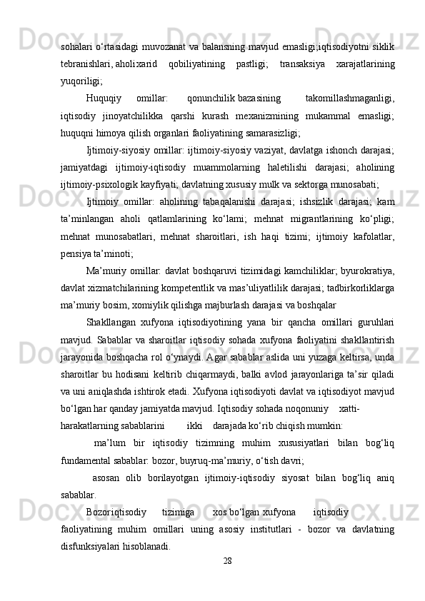 sohalari o‘rtasidagi  muvozanat va balansning mavjud emasligi;iqtisodiyotni siklik
tebranishlari, aholi xarid   qobiliyatining   pastligi;   transaksiya   xarajatlarining
yuqoriligi;
Huquqiy omillar: qonunchilik bazasining   takomillashmaganligi,
iqtisodiy   jinoyatchilikka   qarshi   kurash   mexanizmining   mukammal   emasligi;
huquqni himoya qilish organlari faoliyatining samarasizligi;
Ijtimoiy-siyosiy omillar: ijtimoiy-siyosiy vaziyat, davlatga ishonch darajasi;
jamiyatdagi   ijtimoiy-iqtisodiy   muammolarning   haletilishi   darajasi;   aholining
ijtimoiy-psixologik kayfiyati; davlatning xususiy mulk va sektorga munosabati;
Ijtimoiy   omillar:   aholining   tabaqalanishi   darajasi;   ishsizlik   darajasi;   kam
ta’minlangan   aholi   qatlamlarining   ko‘lami;   mehnat   migrantlarining   ko‘pligi;
mehnat   munosabatlari,   mehnat   sharoitlari,   ish   haqi   tizimi;   ijtimoiy   kafolatlar,
pensiya ta’minoti;
Ma’muriy omillar: davlat boshqaruvi tizimidagi kamchiliklar; byurokratiya,
davlat xizmatchilarining kompetentlik va mas’uliyatlilik darajasi; tadbirkorliklarga
ma’muriy bosim, xomiylik qilishga majburlash darajasi va boshqalar
Shakllangan   xufyona   iqtisodiyotining   yana   bir   qancha   omillari   guruhlari
mavjud.  Sabablar   va  sharoitlar   iqtisodiy   sohada   xufyona   faoliyatini   shakllantirish
jarayonida boshqacha rol o‘ynaydi. Agar sabablar aslida uni yuzaga keltirsa, unda
sharoitlar   bu   hodisani   keltirib  chiqarmaydi,   balki   avlod   jarayonlariga   ta’sir   qiladi
va uni aniqlashda ishtirok etadi. Xufyona iqtisodiyoti davlat va iqtisodiyot mavjud
bo‘lgan har qanday jamiyatda mavjud. Iqtisodiy sohada noqonuniy xatti-
harakatlarning sabablarini ikki darajada ko‘rib chiqish mumkin:
  ma’lum   bir   iqtisodiy   tizimning   muhim   xususiyatlari   bilan   bog‘liq
fundamental sabablar: bozor, buyruq-ma’muriy, o‘tish davri;
  asosan   olib   borilayotgan   ijtimoiy-iqtisodiy   siyosat   bilan   bog‘liq   aniq
sabablar.
Bozor iqtisodiy tizimiga xos bo‘lgan xufyona iqtisodiy
faoliyatining   muhim   omillari   uning   asosiy   institutlari   -   bozor   va   davlatning
disfunksiyalari hisoblanadi.
28 