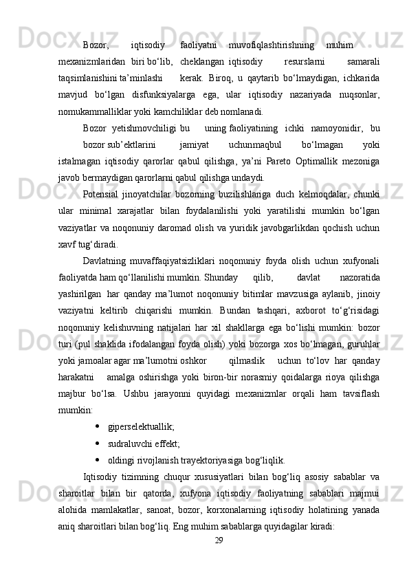 Bozor, iqtisodiy faoliyatni muvofiqlashtirishning  muhim
mexanizmlaridan biri bo‘lib, cheklangan iqtisodiy   resurslarni   samarali
taqsimlanishini ta’minlashi kerak.   Biroq,   u   qaytarib   bo‘lmaydigan,   ichkarida
mavjud   bo‘lgan   disfunksiyalarga   ega,   ular   iqtisodiy   nazariyada   nuqsonlar,
nomukammalliklar yoki kamchiliklar deb nomlanadi.
Bozor   yetishmovchiligi bu uning faoliyatining   ichki   namoyonidir,   bu
bozor sub’ektlarini jamiyat uchun maqbul   bo‘lmagan   yoki
istalmagan   iqtisodiy   qarorlar   qabul   qilishga,   ya’ni   Pareto   Optimallik   mezoniga
javob bermaydigan qarorlarni qabul qilishga undaydi.
Potensial   jinoyatchilar   bozorning   buzilishlariga   duch   kelmoqdalar,   chunki
ular   minimal   xarajatlar   bilan   foydalanilishi   yoki   yaratilishi   mumkin   bo‘lgan
vaziyatlar   va   noqonuniy   daromad   olish   va   yuridik   javobgarlikdan   qochish   uchun
xavf tug‘diradi.
Davlatning   muvaffaqiyatsizliklari   noqonuniy   foyda   olish   uchun   xufyonali
faoliyatda ham qo‘llanilishi mumkin. Shunday qilib,   davlat   nazoratida
yashirilgan har   qanday   ma’lumot   noqonuniy   bitimlar   mavzusiga   aylanib,   jinoiy
vaziyatni   keltirib   chiqarishi   mumkin.   Bundan   tashqari,   axborot   to‘g‘risidagi
noqonuniy   kelishuvning   natijalari   har   xil   shakllarga   ega   bo‘lishi   mumkin:   bozor
turi  (pul  shaklida ifodalangan foyda olish)  yoki  bozorga xos bo‘lmagan, guruhlar
yoki jamoalar agar ma’lumotni oshkor qilmaslik uchun   to‘lov   har   qanday
harakatni amalga   oshirishga   yoki   biron-bir   norasmiy   qoidalarga   rioya   qilishga
majbur   bo‘lsa.   Ushbu   jarayonni   quyidagi   mexanizmlar   orqali   ham   tavsiflash
mumkin:
 giperselektuallik;
 sudraluvchi effekt;
 oldingi rivojlanish trayektoriyasiga bog‘liqlik.
Iqtisodiy   tizimning   chuqur   xususiyatlari   bilan   bog‘liq   asosiy   sabablar   va
sharoitlar   bilan   bir   qatorda,   xufyona   iqtisodiy   faoliyatning   sabablari   majmui
alohida   mamlakatlar,   sanoat,   bozor,   korxonalarning   iqtisodiy   holatining   yanada
aniq sharoitlari bilan bog‘liq. Eng muhim sabablarga quyidagilar kiradi:
29 