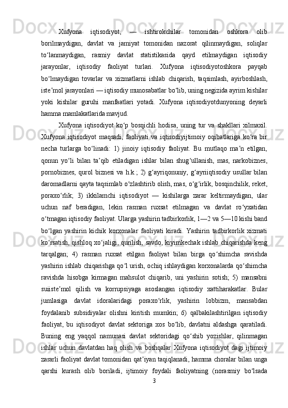 Xufyona   iqtisodiyot,   —   ishtirokchilar   tomonidan   oshkora   olib
borilmaydigan,   davlat   va   jamiyat   tomonidan   nazorat   qilinmaydigan,   soliqlar
to lanmaydigan,   rasmiy   davlat   statistikasida   qayd   etilmaydigan   iqtisodiyʻ
jarayonlar,   iqtisodiy   faoliyat   turlari.   Xufyona   iqtisodiyotoshkora   payqab
bo lmaydigan   tovarlar   va   xizmatlarni   ishlab   chiqarish,   taqsimlash,   ayirboshlash,
ʻ
iste mol jarayonlari — iqtisodiy munosabatlar bo lib, uning negizida ayrim kishilar
ʼ ʻ
yoki   kishilar   guruhi   manfaatlari   yotadi.   Xufyona   iqtisodiyotdunyoning   deyarli
hamma mamlakatlarida mavjud.
Xufyona   iqtisodiyot   ko p   bosqichli   hodisa,   uning   tur   va   shakllari   xilmaxil.	
ʻ
Xufyona   iqtisodiyot   maqsadi,   faoliyati   va   iqtisodiyijtimoiy   oqibatlariga   ko ra   bir	
ʻ
necha   turlarga   bo linadi:   1)   jinoiy   iqtisodiy   faoliyat.   Bu   mutlaqo   ma n   etilgan,	
ʻ ʼ
qonun   yo li   bilan   ta qib   etiladigan   ishlar   bilan   shug ullanish,   mas,   narkobiznes,	
ʻ ʼ ʻ
pornobiznes,   qurol   biznesi   va  h.k.;   2)   g ayriqonuniy,   g ayriiqtisodiy   usullar   bilan	
ʻ ʻ
daromadlarni qayta taqsimlab o zlashtirib olish, mas, o g irlik, bosqinchilik, reket,	
ʻ ʻ ʻ
poraxo rlik;   3)   ikkilamchi   iqtisodiyot   —   kishilarga   zarar   keltirmaydigan,   ular	
ʻ
uchun   naf   beradigan,   lekin   rasman   ruxsat   etilmagan   va   davlat   ro yxatidan	
ʻ
o tmagan iqtisodiy faoliyat. Ularga yashirin tadbirkorlik, 1—2 va 5—10 kishi band	
ʻ
bo lgan   yashirin   kichik   korxonalar   faoliyati   kiradi.   Yashirin   tadbirkorlik   xizmati
ʻ
ko rsatish, qishloq xo jaligi, qurilish, savdo, kiyimkechak ishlab chiqarishda keng
ʻ ʻ
tarqalgan;   4)   rasman   ruxsat   etilgan   faoliyat   bilan   birga   qo shimcha   ravishda	
ʻ
yashirin ishlab chiqarishga qo l urish, ochiq ishlaydigan korxonalarda qo shimcha	
ʻ ʻ
ravishda   hisobga   kirmagan   mahsulot   chiqarib,   uni   yashirin   sotish;   5)   mansabni
suiiste mol   qilish   va   korrupsiyaga   asoslangan   iqtisodiy   xattiharakatlar.   Bular	
ʼ
jumlasiga   davlat   idoralaridagi   poraxo rlik,   yashirin   lobbizm,   mansabdan	
ʻ
foydalanib   subsidiyalar   olishni   kiritish   mumkin;   6)   qalbakilashtirilgan   iqtisodiy
faoliyat,   bu   iqtisodiyot   davlat   sektoriga   xos   bo lib,   davlatni   aldashga   qaratiladi.	
ʻ
Buning   eng   yaqqol   namunasi   davlat   sektoridagi   qo shib   yozishlar,   qilinmagan	
ʻ
ishlar   uchun   davlatdan   haq   olish   va   boshqalar   Xufyona   iqtisodiyot   dagi   ijtimoiy
zararli faoliyat davlat tomonidan qat iyan taqiqlanadi, hamma choralar bilan unga	
ʼ
qarshi   kurash   olib   boriladi,   ijtimoiy   foydali   faoliyatning   (norasmiy   bo lsada	
ʻ
3 