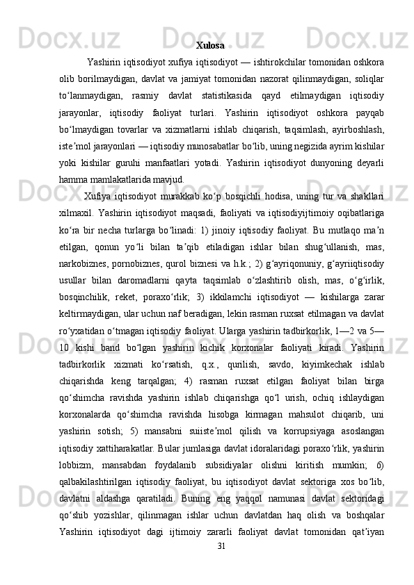                                               Xulosa
  Yashirin iqtisodiyot xufiya iqtisodiyot — ishtirokchilar tomonidan oshkora
olib   borilmaydigan,   davlat   va   jamiyat   tomonidan   nazorat   qilinmaydigan,   soliqlar
to lanmaydigan,   rasmiy   davlat   statistikasida   qayd   etilmaydigan   iqtisodiyʻ
jarayonlar,   iqtisodiy   faoliyat   turlari.   Yashirin   iqtisodiyot   oshkora   payqab
bo lmaydigan   tovarlar   va   xizmatlarni   ishlab   chiqarish,   taqsimlash,   ayirboshlash,
ʻ
iste mol jarayonlari — iqtisodiy munosabatlar bo lib, uning negizida ayrim kishilar
ʼ ʻ
yoki   kishilar   guruhi   manfaatlari   yotadi.   Yashirin   iqtisodiyot   dunyoning   deyarli
hamma mamlakatlarida mavjud.
Xufiya   iqtisodiyot   murakkab   ko p   bosqichli   hodisa,   uning   tur   va   shakllari	
ʻ
xilmaxil.   Yashirin   iqtisodiyot   maqsadi,   faoliyati   va   iqtisodiyijtimoiy   oqibatlariga
ko ra   bir   necha   turlarga   bo linadi:   1)   jinoiy   iqtisodiy   faoliyat.   Bu   mutlaqo   ma n	
ʻ ʻ ʼ
etilgan,   qonun   yo li   bilan   ta qib   etiladigan   ishlar   bilan   shug ullanish,   mas,	
ʻ ʼ ʻ
narkobiznes,   pornobiznes,   qurol   biznesi   va  h.k.;   2)   g ayriqonuniy,   g ayriiqtisodiy	
ʻ ʻ
usullar   bilan   daromadlarni   qayta   taqsimlab   o zlashtirib   olish,   mas,   o g irlik,	
ʻ ʻ ʻ
bosqinchilik,   reket,   poraxo rlik;   3)   ikkilamchi   iqtisodiyot   —   kishilarga   zarar	
ʻ
keltirmaydigan, ular uchun naf beradigan, lekin rasman ruxsat etilmagan va davlat
ro yxatidan o tmagan iqtisodiy faoliyat. Ularga yashirin tadbirkorlik, 1—2 va 5—	
ʻ ʻ
10   kishi   band   bo lgan   yashirin   kichik   korxonalar   faoliyati   kiradi.   Yashirin	
ʻ
tadbirkorlik   xizmati   ko rsatish,   q.x.,   qurilish,   savdo,   kiyimkechak   ishlab	
ʻ
chiqarishda   keng   tarqalgan;   4)   rasman   ruxsat   etilgan   faoliyat   bilan   birga
qo shimcha   ravishda   yashirin   ishlab   chiqarishga   qo l   urish,   ochiq   ishlaydigan	
ʻ ʻ
korxonalarda   qo shimcha   ravishda   hisobga   kirmagan   mahsulot   chiqarib,   uni	
ʻ
yashirin   sotish;   5)   mansabni   suiiste mol   qilish   va   korrupsiyaga   asoslangan	
ʼ
iqtisodiy xattiharakatlar. Bular jumlasiga davlat idoralaridagi poraxo rlik, yashirin	
ʻ
lobbizm,   mansabdan   foydalanib   subsidiyalar   olishni   kiritish   mumkin;   6)
qalbakilashtirilgan   iqtisodiy   faoliyat,   bu   iqtisodiyot   davlat   sektoriga   xos   bo lib,	
ʻ
davlatni   aldashga   qaratiladi.   Buning   eng   yaqqol   namunasi   davlat   sektoridagi
qo shib   yozishlar,   qilinmagan   ishlar   uchun   davlatdan   haq   olish   va   boshqalar	
ʻ
Yashirin   iqtisodiyot   dagi   ijtimoiy   zararli   faoliyat   davlat   tomonidan   qat iyan	
ʼ
31 