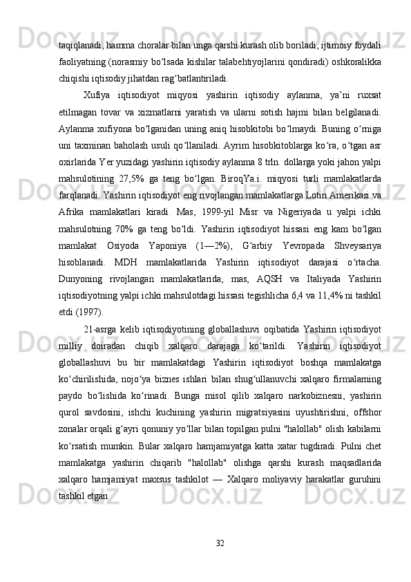 taqiqlanadi, hamma choralar bilan unga qarshi kurash olib boriladi, ijtimoiy foydali
faoliyatning (norasmiy bo lsada kishilar talabehtiyojlarini qondiradi) oshkoralikkaʻ
chiqishi iqtisodiy jihatdan rag batlantiriladi.	
ʻ
Xufiya   iqtisodiyot   miqyosi   yashirin   iqtisodiy   aylanma,   ya ni   ruxsat	
ʼ
etilmagan   tovar   va   xizmatlarni   yaratish   va   ularni   sotish   hajmi   bilan   belgilanadi.
Aylanma xufiyona bo lganidan uning aniq hisobkitobi bo lmaydi. Buning o rniga	
ʻ ʻ ʻ
uni taxminan baholash usuli  qo llaniladi. Ayrim  hisobkitoblarga ko ra, o tgan asr	
ʻ ʻ ʻ
oxirlarida Yer yuzidagi yashirin iqtisodiy aylanma 8 trln. dollarga yoki jahon yalpi
mahsulotining   27,5%   ga   teng   bo lgan.   BiroqYa.i.   miqyosi   turli   mamlakatlarda	
ʻ
farqlanadi. Yashirin iqtisodiyot eng rivojlangan mamlakatlarga Lotin Amerikasi va
Afrika   mamlakatlari   kiradi.   Mas,   1999-yil   Misr   va   Nigeriyada   u   yalpi   ichki
mahsulotning   70%   ga   teng   bo ldi.   Yashirin   iqtisodiyot   hissasi   eng   kam   bo lgan	
ʻ ʻ
mamlakat   Osiyoda   Yaponiya   (1—2%),   G arbiy   Yevropada   Shveysariya	
ʻ
hisoblanadi.   MDH   mamlakatlarida   Yashirin   iqtisodiyot   darajasi   o rtacha.	
ʻ
Dunyoning   rivojlangan   mamlakatlarida,   mas,   AQSH   va   Italiyada   Yashirin
iqtisodiyotning yalpi ichki mahsulotdagi hissasi tegishlicha 6,4 va 11,4% ni tashkil
etdi (1997).
21-asrga   kelib   iqtisodiyotining   globallashuvi   oqibatida   Yashirin   iqtisodiyot
milliy   doiradan   chiqib   xalqaro   darajaga   ko tarildi.   Yashirin   iqtisodiyot	
ʻ
globallashuvi   bu   bir   mamlakatdagi   Yashirin   iqtisodiyot   boshqa   mamlakatga
ko chirilishida,   nojo ya   biznes   ishlari   bilan   shug ullanuvchi   xalqaro   firmalarning	
ʻ ʻ ʻ
paydo   bo lishida   ko rinadi.   Bunga   misol   qilib   xalqaro   narkobiznesni,   yashirin	
ʻ ʻ
qurol   savdosini,   ishchi   kuchining   yashirin   migratsiyasini   uyushtirishni,   offshor
zonalar orqali g ayri qonuniy yo llar bilan topilgan pulni "halollab" olish kabilarni	
ʻ ʻ
ko rsatish   mumkin.   Bular   xalqaro   hamjamiyatga   katta   xatar   tugdiradi.   Pulni   chet	
ʻ
mamlakatga   yashirin   chiqarib   "halollab"   olishga   qarshi   kurash   maqsadlarida
xalqaro   hamjamiyat   maxsus   tashkilot   —   Xalqaro   moliyaviy   harakatlar   guruhini
tashkil etgan
32 