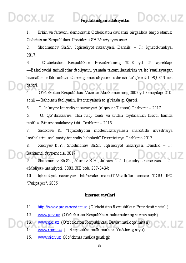 Foydalanilgan adabiyotlar
1. Erkin va farovon, demokratik O'zbekiston davlatini birgalikda barpo etamiz.
O'zbekiston Respublikasi Prezidenti SH.Mirziyoyev asari.
2. Shodmonov   Sh.Sh.   Iqtisodiyot   nazariyasi.   Darslik.   –   T.:   Iqtisod-moliya,
2017. 
3.   O‘zbekiston   Respublikasi   Prezidentining   2008   yil   24   apreldagi
―Baholovchi   tashkilotlar   faoliyatini   yanada   takomillashtirish   va   ko‘rsatilayotgan
hizmatlar   sifati   uchun   ularning   mas‘uliyatini   oshirish   to‘g‘risida   PQ-843-son‖
qarori.
4.  O‘zbekiston Respublikasi Vazirlar Maxkamasining 2003 yil 8 maydagi 210-
sonli ―Baholash faoliyatini litsenziyalash to‘g‘risida gi Qarori. 	
‖
5.  T. Jo’rayev Iqtisodiyot nazariyasi (o’quv qo’llanma) Toshкent – 2017.
6.   O.   Qo’shnazarov.   «Ish   haqi   fondi   va   undan   foydalanish   hisobi   hamda
tahlili». Bitiruv malakaviy ishi. Toshkent – 2015.
7. Sadikova   K.   “Iqtisodiyotni   modernizatsiyalash   sharoitida   investitsiya
loyihalarini moliyaviy-iqtisodiy baholash” Dissertatsiya Toshkent-2017.
8. Xodiyev   B.Y.,   Shodmonov   Sh.Sh.   Iqtisodiyot   nazariyasi.   Darslik.   –   T.:
Barkamol fayz-media, 2017.
9. Shodmonov  Sh.Sh.,  Alimov  R.H.,   Jo’raev   T.T.  Iqtisodiyot  nazariyasi.   -  T.:
«Moliya» nashriyoti, 2002. XII bob, 227-243-b. 
10. Iqtisodiyot   nazariyasi.   Ma'ruzalar   matniG`Mualliflar   jamoasi.-TDIU.   IPO
"Polipaper", 2005
Internet saytlari
11. http://www.press-service.uz      (O‘zbekiston Respublikasi Prezidenti portali).
12. www.gov.uz      (O‘zbeksiton Respublikasi hukumatining rasmiy sayti).
13. www.gki.uz      (O‘zbekiston Respublikasi Davlat mulk qo‘mitasi). 
14. www.rmm.uz      (―Respublika mulk markazi YoAJning sayti). 
15. www.sion.uz      (Ko‘chmas mulk agentligi) 
33 