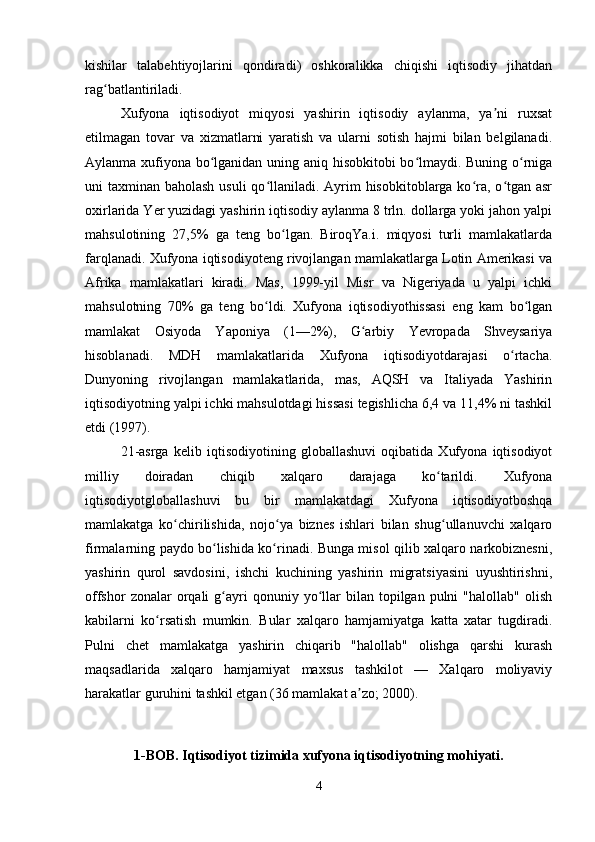 kishilar   talabehtiyojlarini   qondiradi)   oshkoralikka   chiqishi   iqtisodiy   jihatdan
rag batlantiriladi.ʻ
Xufyona   iqtisodiyot   miqyosi   yashirin   iqtisodiy   aylanma,   ya ni   ruxsat	
ʼ
etilmagan   tovar   va   xizmatlarni   yaratish   va   ularni   sotish   hajmi   bilan   belgilanadi.
Aylanma xufiyona bo lganidan uning aniq hisobkitobi bo lmaydi. Buning o rniga	
ʻ ʻ ʻ
uni taxminan baholash usuli  qo llaniladi. Ayrim  hisobkitoblarga ko ra, o tgan asr	
ʻ ʻ ʻ
oxirlarida Yer yuzidagi yashirin iqtisodiy aylanma 8 trln. dollarga yoki jahon yalpi
mahsulotining   27,5%   ga   teng   bo lgan.   BiroqYa.i.   miqyosi   turli   mamlakatlarda	
ʻ
farqlanadi. Xufyona iqtisodiyoteng rivojlangan mamlakatlarga Lotin Amerikasi va
Afrika   mamlakatlari   kiradi.   Mas,   1999-yil   Misr   va   Nigeriyada   u   yalpi   ichki
mahsulotning   70%   ga   teng   bo ldi.   Xufyona   iqtisodiyothissasi   eng   kam   bo lgan	
ʻ ʻ
mamlakat   Osiyoda   Yaponiya   (1—2%),   G arbiy   Yevropada   Shveysariya	
ʻ
hisoblanadi.   MDH   mamlakatlarida   Xufyona   iqtisodiyotdarajasi   o rtacha.	
ʻ
Dunyoning   rivojlangan   mamlakatlarida,   mas,   AQSH   va   Italiyada   Yashirin
iqtisodiyotning yalpi ichki mahsulotdagi hissasi tegishlicha 6,4 va 11,4% ni tashkil
etdi (1997).
21-asrga   kelib   iqtisodiyotining   globallashuvi   oqibatida   Xufyona   iqtisodiyot
milliy   doiradan   chiqib   xalqaro   darajaga   ko tarildi.   Xufyona	
ʻ
iqtisodiyotgloballashuvi   bu   bir   mamlakatdagi   Xufyona   iqtisodiyotboshqa
mamlakatga   ko chirilishida,   nojo ya   biznes   ishlari   bilan   shug ullanuvchi   xalqaro	
ʻ ʻ ʻ
firmalarning paydo bo lishida ko rinadi. Bunga misol qilib xalqaro narkobiznesni,	
ʻ ʻ
yashirin   qurol   savdosini,   ishchi   kuchining   yashirin   migratsiyasini   uyushtirishni,
offshor  zonalar  orqali   g ayri   qonuniy  yo llar   bilan  topilgan  pulni   "halollab"  olish
ʻ ʻ
kabilarni   ko rsatish   mumkin.   Bular   xalqaro   hamjamiyatga   katta   xatar   tugdiradi.	
ʻ
Pulni   chet   mamlakatga   yashirin   chiqarib   "halollab"   olishga   qarshi   kurash
maqsadlarida   xalqaro   hamjamiyat   maxsus   tashkilot   —   Xalqaro   moliyaviy
harakatlar guruhini tashkil etgan (36 mamlakat a zo; 2000).	
ʼ
1-BOB . Iqtisodiyot tizimida xufyona iqtisodiyotning mohiyati.
4 