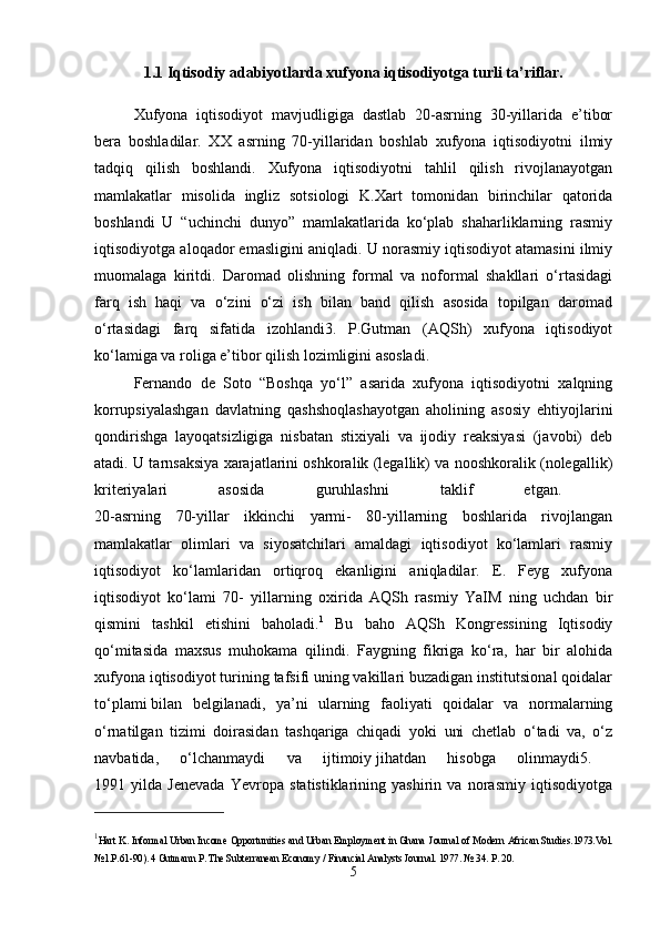 1.1  Iqtisodiy adabiyotlarda xufyona iqtisodiyotga turli ta’riflar.
Xufyona   iqtisodiyot   mavjudligiga   dastlab   20-asrning   30-yillarida   e’tibor
bera   boshladilar.   XX   asrning   70-yillaridan   boshlab   xufyona   iqtisodiyotni   ilmiy
tadqiq   qilish   boshlandi.   Xufyona   iqtisodiyotni   tahlil   qilish   rivojlanayotgan
mamlakatlar   misolida   ingliz   sotsiologi   K.Xart   tomonidan   birinchilar   qatorida
boshlandi   U   “uchinchi   dunyo”   mamlakatlarida   ko‘plab   shaharliklarning   rasmiy
iqtisodiyotga aloqador emasligini aniqladi. U norasmiy iqtisodiyot atamasini ilmiy
muomalaga   kiritdi.   Daromad   olishning   formal   va   noformal   shakllari   o‘rtasidagi
farq   ish   haqi   va   o‘zini   o‘zi   ish   bilan   band   qilish   asosida   topilgan   daromad
o‘rtasidagi   farq   sifatida   izohlandi3.   P.Gutman   (AQSh)   xufyona   iqtisodiyot
ko‘lamiga va roliga e’tibor   qilish lozimligini asosladi. 
Fernando   de   Soto   “Boshqa   yo‘l”   asarida   xufyona   iqtisodiyotni   xalqning
korrupsiyalashgan   davlatning   qashshoqlashayotgan   aholining   asosiy   ehtiyojlarini
qondirishga   layoqatsizligiga   nisbatan   stixiyali   va   ijodiy   reaksiyasi   (javobi)   deb
atadi. U tarnsaksiya xarajatlarini oshkoralik (legallik) va nooshkoralik (nolegallik)
kriteriyalari   asosida   guruhlashni   taklif   etgan.  
20-asrning   70-yillar   ikkinchi   yarmi-   80-yillarning   boshlarida   rivojlangan
mamlakatlar   olimlari   va   siyosatchilari   amaldagi   iqtisodiyot   ko‘lamlari   rasmiy
iqtisodiyot   ko‘lamlaridan   ortiqroq   ekanligini   aniqladilar.   E.   Feyg   xufyona
iqtisodiyot   ko‘lami   70-   yillarning   oxirida   AQSh   rasmiy   YaIM   ning   uchdan   bir
qismini   tashkil   etishini   baholadi. 1
  Bu   baho   AQSh   Kongressining   Iqtisodiy
qo‘mitasida   maxsus   muhokama   qilindi.   Faygning   fikriga   ko‘ra,   har   bir   alohida
xufyona iqtisodiyot turining tafsifi uning vakillari buzadigan institutsional qoidalar
to‘plami   bilan   belgilanadi,   ya’ni   ularning   faoliyati   qoidalar   va   normalarning
o‘rnatilgan   tizimi   doirasidan   tashqariga   chiqadi   yoki   uni   chetlab   o‘tadi   va,   o‘z
navbatida,   o‘lchanmaydi   va   ijtimoiy   jihatdan   hisobga   olinmaydi5.  
1991   yilda   Jenevada   Yevropa   statistiklarining   yashirin   va   norasmiy   iqtisodiyotga
1
Hart K. Informal Urban Income Opportunities and Urban Employment in Ghana   Journal of Modern African Studies.1973.Vol.
№1.P.61-90). 4   Gutmann P. The Subterranean Economy / Financial Analysts Journal. 1977. № 34.  Р . 20.
5 