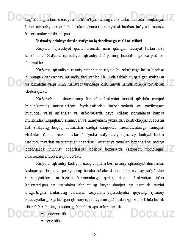 bag‘ishlangan konferensiyasi bo‘lib o‘tgan. Uning materiallari asosida rivojlangan
bozor iqtisodiyoti mamlakatlarida xufyona iqtisodiyot statistikasi bo‘yicha maxsus
ko‘rsatmalari nashr etilgan. 
Iqtisodiy adabiyotlarda xufyona iqtisodiyotga turli ta’riflari. 
Xufyona   iqtisodiyot   qonun   asosida   man   qilingan   faoliyat   turlari   deb
ta’riflanadi.   Xufyona   iqtisodiyot   iqtisodiy   faoliyatning   kuzatilmagan   va   yashirin
faoliyat turi. 
Xufyona iqtisodiyot  rasmiy statistikada u yoki bu sabablarga ko‘ra hisobga
olinmagan   har   qanday   iqtisodiy   faoliyat   bo‘lib,   unda   ishlab   chiqarilgan   mahsulot
va xizmatlar   yalpi  ichki   mahsulot   tarkibiga  kiritilmaydi  hamda  soliqqa  tortishdan
chetda qoladi. 
Xufyonalik   –   shaxslarning   kundalik   faoliyatni   tashkil   qilishda   mavjud
huquq(qonun)   normalaridan   foydalanishdan   bo‘yin   tovlash   va   yozilmagan
huquqqa,   ya’ni   an’analar   va   urf-odatlarda   qayd   etilgan   normalarga   hamda
mulkchilik huquqlarini almashish va himoyalash yuzasidan kelib chiqqan nizolarni
hal   etishning   huquq   doirasidan   chetga   chiquvchi   mexanizmlariga   murojaat
etishidan   iborat.   Bozor   turlari   bo‘yicha   xufyonaviy   iqtisodiy   faoliyat   turlari
iste’mol tovarlari  va xizmatlar  bozorida; investitsiya   tovarlari  bozorlarida; moliya
bozorlarida;   mehnat   bozorlarida;   boshqa   bozorlarda   (axborot,   texnologik,
intellektual mulk) mavjud bo‘ladi. 
Xufyona iqtisodiy faoliyati uzoq vaqtdan beri rasmiy iqtisodiyot doirasidan
tashqariga   chiqdi   va   jamiyatning   barcha   sohalarida   parazitar   edi:   uy   xo‘jaliklari
iqtisodiyotidan   tortib   yirik   korxonalarga   qadar,   davlat   faoliyatiga   ta’sir
ko‘rsatadigan   va   mamlakat   aholisining   hayot   darajasi   va   turmush   tarzini
o‘zgartirgan.   Bularning   barchasi,   xufyonali   iqtisodiyotni   quyidagi   ijtimoiy
xususiyatlarga ega bo‘lgan ijtimoiy iqtisodiyotning alohida segmenti sifatida ko‘rib
chiqish kerak, degan xulosaga kelishimizga imkon beradi: 
 universallik
 yaxlitlik
6 