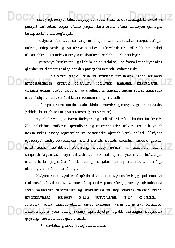 rasmiy iqtisodiyot bilan huquqiy iqtisodiy tuzilmalar,   shuningdek, davlat va
jamiyat   institutlari   orqali   o‘zaro   yaqinlashish   orqali   o‘zini   namoyon   qiladigan
tashqi muhit bilan bog‘liqlik; 
                   xufyona iqtisodiyotida barqaror aloqalar va munosabatlar mavjud bo‘lgan
tarkibi,   uning   yaxlitligi   va   o‘ziga   xosligini   ta’minlash   turli   xil   ichki   va   tashqi
o‘zgarishlar bilan uning asosiy xususiyatlarini saqlab qolish   qobiliyati; 
                   iyerarxiya (strukturaning alohida holati sifatida) - xufyona iqtisodiyotining
qismlari va elementlarini yuqoridan pastgacha tartibda joylashtirish; 
                    o‘z-o‘zini   tashkil   etish   va   uzluksiz   rivojlanish,   jahon   iqtisodiy
munosabatlariga   organik   qo‘shilish   qobiliyati;   amaldagi   maqsadlarga  
erishish   uchun   odatiy   uslublar   va   usullarning   umumiyligidan   iborat   maqsadga
muvofiqligi va universal ishlash mexanizmining mavjudligi; 
bir-biriga   qarama-qarshi   ikkita   ikkita   tamoyilning   mavjudligi   -   konstruktiv
(ishlab chiqarish sektori) va buzuvchi (jinoiy sektor).
Aytish   lozimki,   xufyona   faoliyatning   turli   xillari   sifat   jihatdan   farqlanadi.
Shu   sababdan,   xufyona   iqtisodiyotning   muammolarini   to‘g‘ri   tushunib   yetish
uchun   uning   asosiy   segmentlari   va   sektorlarini   ajratish   kerak   bo‘ladi.   Xufyona
iqtisodiyot   milliy   xavfsizlikka   tahdid   sifatida   alohida   shaxslar,   shaxslar   guruhi,
institutsional   sub’ektlari   o‘rtasidagi   moddiy   ne’mat   va   xizmatlar   ishlab
chiqarish,   taqsimlash,   ayirboshlash   va   iste’mol   qilish   yuzasidan   bo‘ladigan
munosabatlar   yig‘indisi   bo‘lib,   uning   natijalari   rasmiy   statistikada   hisobga
olinmaydi va soliqqa tortilmaydi. 
Xufyona   iqtisodiyot   amal   qilishi   davlat   iqtisodiy   xavfsizligiga   potensial   va
real   xavf,   tahdid   soladi.   U   normal   iqtisodiy   jarayonlarga,   rasmiy   iqtisodiyotda
sodir   bo‘ladigan   daromadlarning   shakllanishi   va   taqsimlanishi,   xalqaro   savdo,
investitsiyalash,   iqtisodiy   o‘sish   jarayonlariga   ta’sir   ko‘rsatadi.  
Iqtisodiy   fanda   iqtisodiyotning   qaysi   sektorga,   ya’ni   norasmiy,   kiriminal,
fiktiv,   xufyona   yoki   ochiq,   rasmiy   iqtisodiyotga   tegishli   ekanligini   aniqlashda
quyidagi mezonlar asos qilib olinadi: 
 davlatning fiskal (soliq) manfaatlari; 
7 