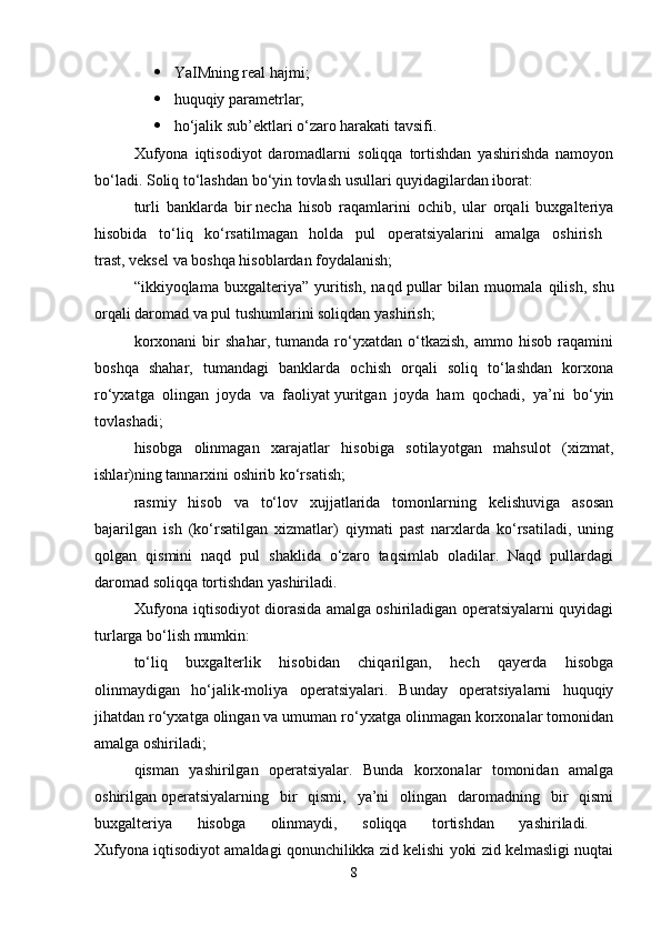  YaIMning real hajmi;
 huquqiy parametrlar;
 ho‘jalik sub’ektlari o‘zaro harakati tavsifi. 
Xufyona   iqtisodiyot   daromadlarni   soliqqa   tortishdan   yashirishda   namoyon
bo‘ladi. Soliq to‘lashdan bo‘yin tovlash usullari quyidagilardan iborat: 
turli   banklarda   bir   necha   hisob   raqamlarini   ochib,   ular   orqali   buxgalteriya
hisobida   to‘liq   ko‘rsatilmagan   holda   pul   operatsiyalarini   amalga   oshirish  
trast, veksel va boshqa hisoblardan foydalanish; 
“ikkiyoqlama   buxgalteriya”   yuritish,   naqd   pullar   bilan   muomala   qilish,   shu
orqali daromad va pul tushumlarini soliqdan yashirish; 
korxonani   bir   shahar,   tumanda   ro‘yxatdan   o‘tkazish,   ammo   hisob   raqamini
boshqa   shahar,   tumandagi   banklarda   ochish   orqali   soliq   to‘lashdan   korxona
ro‘yxatga   olingan   joyda   va   faoliyat   yuritgan   joyda   ham   qochadi,   ya’ni   bo‘yin
tovlashadi; 
hisobga   olinmagan   xarajatlar   hisobiga   sotilayotgan   mahsulot   (xizmat,
ishlar)ning tannarxini oshirib ko‘rsatish; 
rasmiy   hisob   va   to‘lov   xujjatlarida   tomonlarning   kelishuviga   asosan
bajarilgan   ish   (ko‘rsatilgan   xizmatlar)   qiymati   past   narxlarda   ko‘rsatiladi,   uning
qolgan   qismini   naqd   pul   shaklida   o‘zaro   taqsimlab   oladilar.   Naqd   pullardagi
daromad soliqqa tortishdan yashiriladi. 
Xufyona iqtisodiyot diorasida amalga oshiriladigan operatsiyalarni quyidagi
turlarga bo‘lish mumkin:
to‘liq   buxgalterlik   hisobidan   chiqarilgan,   hech   qayerda   hisobga
olinmaydigan   ho‘jalik-moliya   operatsiyalari.   Bunday   operatsiyalarni   huquqiy
jihatdan ro‘yxatga olingan va umuman ro‘yxatga olinmagan korxonalar tomonidan
amalga oshiriladi; 
qisman   yashirilgan   operatsiyalar.   Bunda   korxonalar   tomonidan   amalga
oshirilgan   operatsiyalarning   bir   qismi,   ya’ni   olingan   daromadning   bir   qismi
buxgalteriya   hisobga   olinmaydi,   soliqqa   tortishdan   yashiriladi.  
Xufyona iqtisodiyot amaldagi qonunchilikka zid kelishi yoki zid kelmasligi nuqtai
8 