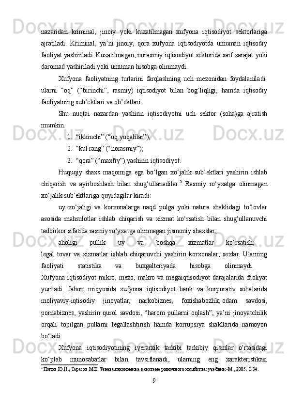 nazaridan   kriminal,   jinoiy   yoki   kuzatilmagan   xufyona   iqtisodiyot   sektorlariga
ajratiladi.   Kriminal,   ya’ni   jinoiy,   qora   xufyona   iqtisodiyotda   umuman   iqtisodiy
faoliyat yashiriladi.   Kuzatilmagan, norasmiy iqtisodiyot sektorida sarf xarajat yoki
daromad yashiriladi yoki umuman hisobga olinmaydi. 
Xufyona   faoliyatning   turlarini   farqlashning   uch   mezonidan   foydalaniladi:
ularni   “oq”   (“birinchi”,   rasmiy)   iqtisodiyot   bilan   bog‘liqligi,   hamda   iqtisodiy
faoliyatning sub’ektlari va ob’ektlari. 
Shu   nuqtai   nazardan   yashirin   iqtisodiyotni   uch   sektor   (soha)ga   ajratish
mumkin. 
1. “ikkinchi” (“oq yoqalilar”); 
2. “kul rang” (“norasmiy”); 
3. “qora” (“maxfiy”) yashirin iqtisodiyot. 
Huquqiy   shaxs   maqomiga   ega   bo‘lgan   xo‘jalik   sub’ektlari   yashirin   ishlab
chiqarish   va   ayirboshlash   bilan   shug‘ullanadilar. 2
  Rasmiy   ro‘yxatga   olinmagan
xo‘jalik sub’ektlariga quyidagilar kiradi: 
uy   xo‘jaligi   va   korxonalarga   naqd   pulga   yoki   natura   shaklidagi   to‘lovlar
asosida   mahsulotlar   ishlab   chiqarish   va   xizmat   ko‘rsatish   bilan   shug‘ullanuvchi
tadbirkor sifatida rasmiy ro‘yxatga olinmagan jismoniy shaxslar; 
aholigi   pullik   uy   va   boshqa   xizmatlar   ko‘rsatish;  
legal   tovar   va   xizmatlar   ishlab   chiqaruvchi   yashirin   korxonalar,   sexlar.   Ularning
faoliyati   statistika   va   buxgalteriyada   hisobga   olinmaydi.  
Xufyona   iqtisodiyot   mikro,  mezo,  makro  va  megaiqtisodiyot   darajalarida  faoliyat
yuritadi.   Jahon   miqyosida   xufyona   iqtisodiyot   bank   va   korporativ   sohalarida
moliyaviy-iqtisodiy   jinoyatlar,   narkobiznes,   foxishabozlik,   odam   savdosi,
pornabiznes,   yashirin   qurol   savdosi,   “harom   pullarni   oqlash”,   ya’ni   jinoyatchilik
orqali   topilgan   pullarni   legallashtirish   hamda   korrupsiya   shakllarida   namoyon
bo‘ladi. 
Xufyona   iqtisodiyotining   iyerarxik   tarkibi   tarkibiy   qismlar   o‘rtasidagi
ko‘plab   munosabatlar   bilan   tavsiflanadi,   ularning   eng   xarakteristikasi
2
  Попов Ю.Н., Тарасов М.Е. Теневая экономика в системе рыночного хозяйства: учебник.-М., 2005. С.34. 
9 