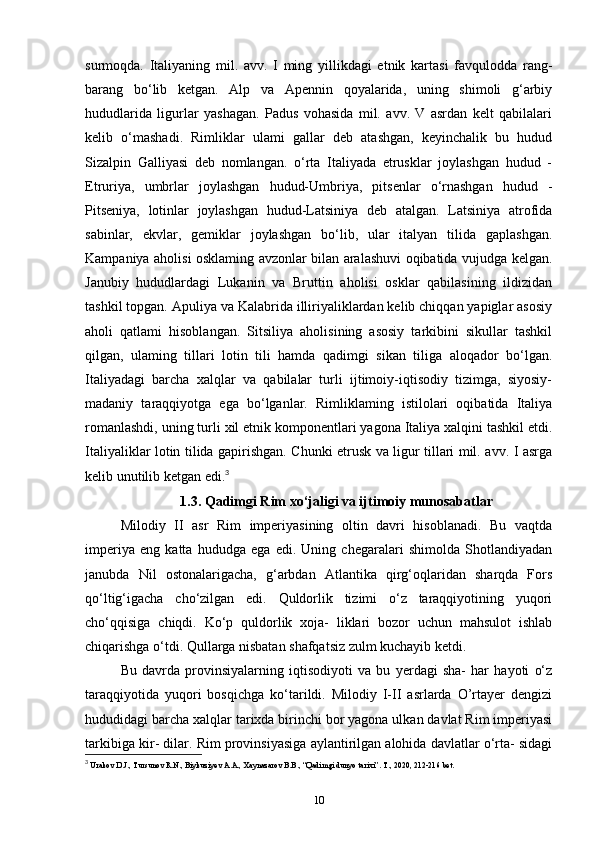 surmoqda.   Italiyaning   mil.   avv.   I   ming   yillikdagi   etnik   kartasi   favqulodda   rang-
barang   bo‘lib   ketgan.   Alp   va   Apennin   qoyalarida,   uning   shimoli   g‘arbiy
hududlarida   ligurlar   yashagan.   Padus   vohasida   mil.   avv.   V   asrdan   kelt   qabilalari
kelib   o‘mashadi.   Rimliklar   ulami   gallar   deb   atashgan,   keyinchalik   bu   hudud
Sizalpin   Galliyasi   deb   nomlangan.   o‘rta   Italiyada   etrusklar   joylashgan   hudud   -
Etruriya,   umbrlar   joylashgan   hudud-Umbriya,   pitsenlar   o‘rnashgan   hudud   -
Pitseniya,   lotinlar   joylashgan   hudud-Latsiniya   deb   atalgan.   Latsiniya   atrofida
sabinlar,   ekvlar,   gemiklar   joylashgan   bo‘lib,   ular   italyan   tilida   gaplashgan.
Kampaniya aholisi osklaming avzonlar bilan aralashuvi oqibatida vujudga kelgan.
Janubiy   hududlardagi   Lukanin   va   Bruttin   aholisi   osklar   qabilasining   ildizidan
tashkil topgan. Apuliya va Kalabrida illiriyaliklardan kelib chiqqan yapiglar asosiy
aholi   qatlami   hisoblangan.   Sitsiliya   aholisining   asosiy   tarkibini   sikullar   tashkil
qilgan,   ulaming   tillari   lotin   tili   hamda   qadimgi   sikan   tiliga   aloqador   bo‘lgan.
Italiyadagi   barcha   xalqlar   va   qabilalar   turli   ijtimoiy-iqtisodiy   tizimga,   siyosiy-
madaniy   taraqqiyotga   ega   bo‘lganlar.   Rimliklaming   istilolari   oqibatida   Italiya
romanlashdi, uning turli xil etnik komponentlari yagona Italiya xalqini tashkil etdi.
Italiyaliklar lotin tilida gapirishgan. Chunki etrusk va ligur tillari mil. avv. I asrga
kelib unutilib ketgan edi. 3
1.3. Qadimgi Rim xo‘jaligi va ijtimoiy munosabatlar
Milodiy   II   asr   Rim   imperiyasining   oltin   davri   hisoblanadi.   Bu   vaqtda
imperiya   eng   katta   hududga   ega   edi.   Uning   chegaralari   shimolda   Shotlandiyadan
janubda   Nil   ostonalarigacha,   g‘arbdan   Atlantika   qirg‘oqlaridan   sharqda   Fors
qo‘ltig‘igacha   cho‘zilgan   edi.   Quldorlik   tizimi   o‘z   taraqqiyotining   yuqori
cho‘qqisiga   chiqdi.   Ko‘p   quldorlik   xoja-   liklari   bozor   uchun   mahsulot   ishlab
chiqarishga o‘tdi. Qullarga nisbatan shafqatsiz zulm kuchayib ketdi. 
Bu   davrda   provinsiyalarning   iqtisodiyoti   va   bu   yerdagi   sha-   har   hayoti   o‘z
taraqqiyotida   yuqori   bosqichga   ko‘tarildi.   Milodiy   I-II   asrlarda   O’rtayer   dengizi
hududidagi barcha xalqlar tarixda birinchi bor yagona ulkan davlat Rim imperiyasi
tarkibiga kir- dilar. Rim provinsiyasiga aylantirilgan alohida davlatlar o‘rta- sidagi
3
 Urakov D.J., Tursunov R.N.,  Biykuziyev  A.A., Xaynazarov B.B., “Qadimgi dunyo tarixi”.  T., 2020, 212-216 bet.
10 