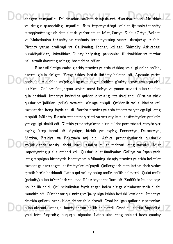 chegaralar tugatildi. Pul tizimlari ma’lum darajada uni- fikatsiya qilindi. Urushlar
va   dengiz   qaroqchiligi   tugatildi.   Rim   imperiyasidagi   xalqlar   ijtimoiy-iqtisodiy
taraqqiyotining turli darajalarida yashar edilar. Misr, Suriya, Kichik Osiyo, Bolqon
va   Makedoniya   iqtisodiy   va   madaniy   taraqqiyotning   yuqori   darajasiga   erishdi.
Pireney   yarim   orolidagi   va   Galliyadagi   iberlar,   kel‘tlar,   Shimoliy   Afrikadagi
numidiyaliklar,   liviyaliklar,   Dunay   bo‘yidagi   pannonlar,   illiriyaliklar   va   mezlar
hali arxaik davrning so‘nggi bosqichida edilar. 
Rim istilolariga qadar g‘arbiy provinsiyalarda qishloq xojaligi qoloq bo‘lib,
asosan   g‘alla   ekilgan.   Yerga   ishlov   berish   ibtidoiy   holatda   edi.   Apennin   yarim
oroli aholisi qishloq xo‘jaligining rivojlangan shaklini g‘arbiy provinsiyalarga olib
kirdilar.     Gall   vinolari,   ispan   zaytun   moyi   Italiya   va   yunon   navlari   bilan   raqobat
qila   boshladi.   Imperiya   hududida   quldorlik   xojaligi   tez   rivojlandi.   O’rta   va   yirik
quldor   xo‘jaliklari   (villa)   yetakchi   o‘ringa   chiqdi.   Quldorlik   xo‘jaliklarida   qul
mehnatidan  keng foydalanildi. Barcha  provinsiyalarda  imperator  yer   egaligi  keng
tarqaldi. Milodiy II asrda imperator yerlari va xususiy kata latufundiyalar yetakchi
yer egaligi shakli edi. G’arbiy provinsiyalarda o‘rta quldor pomestelari, mayda yer
egaligi   keng   tarqal-   di.   Ayniqsa,   kichik   yer   egaligi   Pannoniya,   Dalmatsiya,
Meziya,   Frakiya   va   Fokeyada   avj   oldi.   Afrika   provinsiyalarida   quldorlik
xo‘jaliklarida   asosiy   ishchi   kuchi   sifatida   qullar   mehnati   keng   tarqaldi.   Misr
imperiyaning   g‘alla   ombori   edi.   Quldorlik   latifundiyalari   Galliya   va   Ispaniyada
keng tarqalgan bir paytda Ispaniya va Afrikaning sharqiy provinsiyalarida kolonlar
mehnatiga asoslangan latifundiyalar ko‘paydi. Qullarga ish qurollari va chek yerlar
ajratib berila boshlandi. Lekin qul xo‘jayinning mulki bo‘lib qolaverdi. Qulni mulk
(pekuliy) bilan ta’minlash mil.avv. III asrdayoq ma’lum edi. Endilikda bu odatdagi
hol  bo‘lib qoldi. Qul   pekuliydan  foydalangan  holda  o‘ziga  o‘rinbosar   sotib  olishi
mumkin edi. O’rinbosar qul uning xo‘ja- yiniga ishlab berishi kerak edi. Imperiya
davrida qullarni ozod- likka chiqarish kuchaydi. Ozod bo‘lgan qullar o‘z patronlari
bilan aloqani  uzmas, u homiy-patron bo‘lib qolaverdi. Ozod qullar rim fuqaroligi
yoki   lotin   fuqaroligi   huquqini   olganlar.   Lekin   ular-   ning   bolalari   hech   qanday
11 