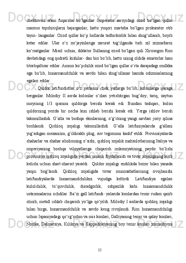 cheklovsiz   erkin   fuqarolar   bo‘lganlar.   Imperator   saroyidagi   ozod   bo‘lgan   qullar
maxsus   topshiriqlarni   bajarganlar,   hatto   yuqori   martaba   bo‘lgan   prokurator   etib
tayin-   langanlar.  Ozod   qullar   ko‘p  hollarda  tadbirkorlik   bilan  shug‘ullanib,   boyib
ketar   edilar.   Ular   o‘z   xo‘jayinlariga   zarurat   tug‘ilganda   turli   xil   xizmatlarni
ko‘rsatganlar.   Misol   uchun,   diktator   Sullaning   ozod   bo‘lgan   quli   Xirosogon   Rim
davlatidagi eng qudratli kishilar- dan biri bo‘lib, hatto uning oldida senatorlar ham
titrabqaltirar edilar. Ammo ko‘pchilik ozod bo‘lgan qullar o‘rta darajadagi mulkka
ega   bo‘lib,   hunarmandchilik   va   savdo   bilan   shug‘ullanar   hamda   oshxonalarning
egalari edilar. 
Quldor   latifundistlar   o‘z   yerlarini   chek   yerlarga   bo‘lib,   kolonlarga   ijaraga
berganlar.   Milodiy   II   asrda   kolonlar   o‘zlari   yetishtirgan   bug‘doy,   tariq,   zaytun
moyining   1/3   qismini   quldorga   berishi   kerak   edi.   Bundan   tashqari,   kolon
quldorning   yerida   bir   necha   kun   ishlab   berishi   kerak   edi.   Yerga   ishlov   berish
takomillashdi.   G’alla   va   boshqa   ekinlarning,   o‘g‘itning   yangi   navlari   joriy   qilina
boshlandi.   Qishloq   xojaligi   takomillashdi.   G’alla   latifuniyalarida   g‘allani
yig‘adigan mexanizm, g‘ildirakli plug, suv tegirmoni kashf etildi. Provinsiyalarda
shaharlar va shahar aholisining o‘sishi, qishloq xojalik mahsulotlarining Italiya va
imperiyaning   boshqa   viloyatlariga   chiqarish   imkoniyatining   paydo   bo‘lishi
provinsiya qishloq xojaligida yerdan unumli foydalanish va tovar xojaligining kirib
kelishi   uchun shart-sharoit   yaratdi.   Quldor   xojaligi   endilikda bozor   bilan yanada
yaqin   bog‘landi.   Qishloq   xojaligida   tovar   munosabatlarining   rivojlanishi
latifundiyalarda   hunarmandchilikni   vujudga   keltirdi.   Latifundiya   egalari
kulolchilik,   to‘quvchilik,   duradgorlik,   oshpazlik   kabi   hunarmandchilik
ustaxonalarini ochdilar. Ba’zi gall latifundi- yalarida konlardan temir rudasi qazib
olinib,  metall   ishlab  chiqarish  yo‘lga  qo‘yildi.  Milodiy   I  asrlarda  qishloq   xojaligi
bilan   birga,   hunarmandchilik   va   savdo   keng   rivojlandi.   Rim   hunarmandchiligi
uchun Ispaniyadagi qo‘rg‘oshin va mis konlari, Galliyaning temir va qalay konlari,
Norika,   Dalmatsiya,   Kilikiya   va   Kappadokiyaning   boy   temir   konlari   xomashyoni
12 