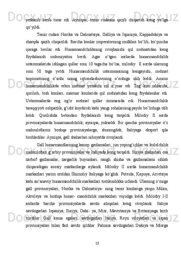 yetkazib   berib   turar   edi.   Ayniqsa,   temir   rudasini   qazib   chiqarish   keng   yo‘lga
qo‘yildi. 
Temir   rudasi   Norika   va   Dalmatsiya,   Galliya   va   Ispaniya,   Kappadokiya   va
sharqda   qazib   chiqarildi.   Barcha   konlar   imperatorning   mulklari   bo‘lib,   ko‘pincha
ijaraga   berilar   edi.   Hunarmandchilikning   rivojlanishi   qul   mehnatidan   keng
foydalanish   imkoniyatini   berdi.   Agar   o‘tgan   asrlarda   hunarmandchilik
ustaxonalarida   ishlagan   qullar   soni   10   tagacha   bo‘lsa,   milodiy     II   asrda   ularning
soni   50   taga   yetdi.   Hunarmandchilik   ustaxonasining   kengayishi,   mehnat
taqsimotining   o‘sishi   uning   iqtisoslashuvining   o‘sishiga   olib   keldi.   Ammo
hunarmandchilikda   erkin   mehnat   yetakchi   rol   o‘ynar   edi.   Tog‘-kon   ishlarida,
qurilish,   tosh   konlari,   marmar   konlarida   qul   mehnatidan   keng   foydalanilar   edi.
Ustaxonalarda   eng   og‘ir   mehnat   qullar   zimmasida   edi.   Hunarmandchilik
taraqqiyoti oshpazlik, g‘isht kuydirish kabi yangi sohalarning paydo bo‘lishiga olib
keldi.   Qurilishda   betondan   foydalanish   keng   tarqaldi.   Milodiy   II   asrda
provinsiyalarda   hunarmandchilik,   ayniqsa,   yuksaldi.   Bir   qancha   provinsiyalar   o‘z
mahsulotlarini   boshqa   provinsiyalarga,   shuningdek,   Italiyaga   eksport   qila
boshladilar. Ayniqsa, gall shaharlari nihoyatda rivojlandi. 
Gall hunarmandlarining kanop gazlamalari, jun yoping‘ichlar va kulolchilik
mahsulotlari g‘arbiy provinsiyalar va Italiyada keng tarqaldi. Suriya shaharlari esa
zarbof   gazlamalar,   zargarlik   buyumlari,   rangli   shisha   va   gazlamalarni   ishlab
chiqaradigan   asosiy   markazlarga   aylandi.   Milodiy   II   asrda   hunarmandchilik
markazlari   yarim   oroldan   Shimoliy  Italiyaga  ko‘ghdi.  Puteola,   Kapuya,   Arretsiya
kabi an‘anaviy hunarmandchilik markazlari tushkunlikka uchradi. Ularning o‘rniga
gall   provinsiyalari,   Norika   va   Dalmatsiya-   ning   temir   konlariga   yaqin   Milan,
Akvileya   va   boshqa   hunar-   mandchilik   markazlari   vujudga   keldi.   Milodiy   I-II
asrlarda   barcha   provinsiyalarda   savdo   aloqalari   keng   rivojlandi.   Italiya
savdogarlari   Ispaniya,   Suriya,   Daki-   ya,   Misr,   Mavritaniya   va   Britaniyaga   kirib
bordilar.   Gall   kema   egalari,   savdogarlari   Italiya,   Reyn   viloyatlari   va   ispan
provinsiyalari   bilan   faol   savdo   qildilar.   Palmira   savdogarlari   Dakiya   va   Misrga
13 