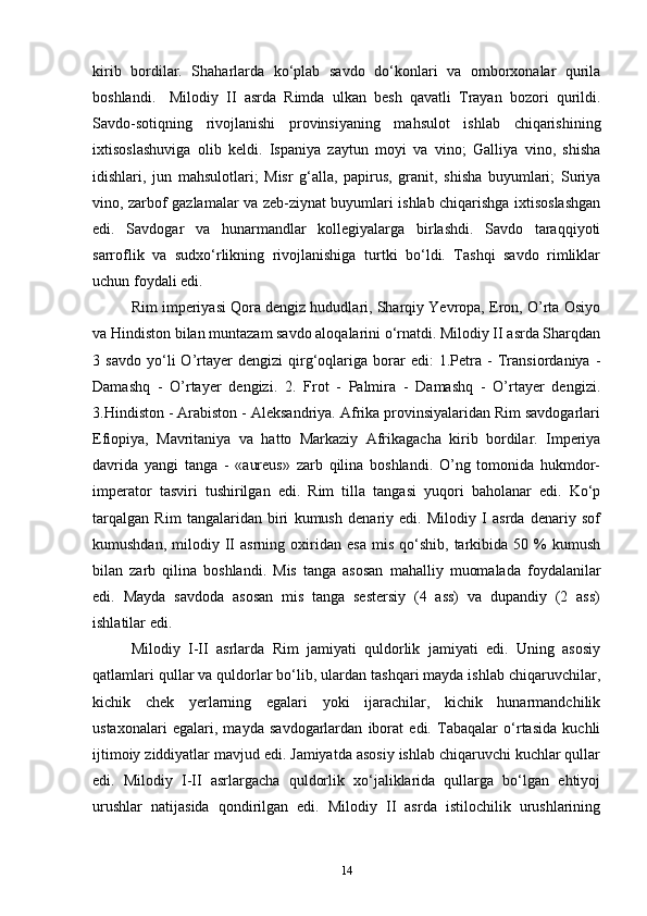 kirib   bordilar.   Shaharlarda   ko‘plab   savdo   do‘konlari   va   omborxonalar   qurila
boshlandi.  Milodiy   II   asrda   Rimda   ulkan   besh   qavatli   Trayan   bozori   qurildi.
Savdo-sotiqning   rivojlanishi   provinsiyaning   mahsulot   ishlab   chiqarishining
ixtisoslashuviga   olib   keldi.   Ispaniya   zaytun   moyi   va   vino;   Galliya   vino,   shisha
idishlari,   jun   mahsulotlari;   Misr   g‘alla,   papirus,   granit,   shisha   buyumlari;   Suriya
vino, zarbof gazlamalar va zeb-ziynat buyumlari ishlab chiqarishga ixtisoslashgan
edi.   Savdogar   va   hunarmandlar   kollegiyalarga   birlashdi.   Savdo   taraqqiyoti
sarroflik   va   sudxo‘rlikning   rivojlanishiga   turtki   bo‘ldi.   Tashqi   savdo   rimliklar
uchun foydali edi. 
Rim imperiyasi Qora dengiz hududlari, Sharqiy Yevropa, Eron, O’rta Osiyo
va Hindiston bilan muntazam savdo aloqalarini o‘rnatdi. Milodiy II asrda Sharqdan
3   savdo   yo‘li   O’rtayer   dengizi   qirg‘oqlariga   borar   edi:   1.Petra   -   Transiordaniya   -
Damashq   -   O’rtayer   dengizi.   2.   Frot   -   Palmira   -   Damashq   -   O’rtayer   dengizi.
3.Hindiston - Arabiston - Aleksandriya. Afrika provinsiyalaridan Rim savdogarlari
Efiopiya,   Mavritaniya   va   hatto   Markaziy   Afrikagacha   kirib   bordilar.   Imperiya
davrida   yangi   tanga   -   «aureus»   zarb   qilina   boshlandi.   O’ng   tomonida   hukmdor-
imperator   tasviri   tushirilgan   edi.   Rim   tilla   tangasi   yuqori   baholanar   edi.   Ko‘p
tarqalgan   Rim   tangalaridan   biri   kumush   denariy   edi.   Milodiy   I   asrda   denariy   sof
kumushdan,   milodiy  II   asrning  oxiridan  esa   mis   qo‘shib,   tarkibida  50   %   kumush
bilan   zarb   qilina   boshlandi.   Mis   tanga   asosan   mahalliy   muomalada   foydalanilar
edi.   Mayda   savdoda   asosan   mis   tanga   sestersiy   (4   ass)   va   dupandiy   (2   ass)
ishlatilar edi. 
Milodiy   I-II   asrlarda   Rim   jamiyati   quldorlik   jamiyati   edi.   Uning   asosiy
qatlamlari qullar va quldorlar bo‘lib, ulardan tashqari mayda ishlab chiqaruvchilar,
kichik   chek   yerlarning   egalari   yoki   ijarachilar,   kichik   hunarmandchilik
ustaxonalari   egalari,   mayda   savdogarlardan   iborat   edi.   Tabaqalar   o‘rtasida   kuchli
ijtimoiy ziddiyatlar mavjud edi. Jamiyatda asosiy ishlab chiqaruvchi kuchlar qullar
edi.   Milodiy   I-II   asrlargacha   quldorlik   xo‘jaliklarida   qullarga   bo‘lgan   ehtiyoj
urushlar   natijasida   qondirilgan   edi.   Milodiy   II   asrda   istilochilik   urushlarining
14 