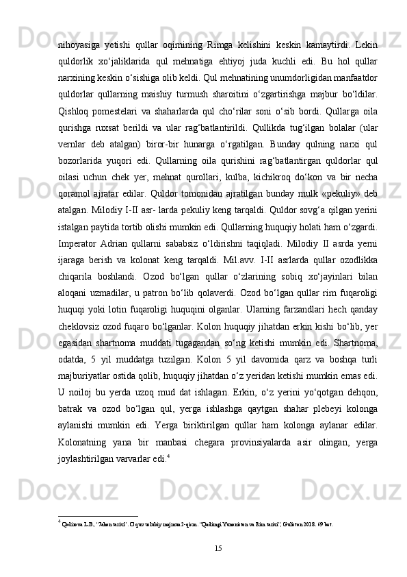 nihoyasiga   yetishi   qullar   oqimining   Rimga   kelishini   keskin   kamaytirdi.   Lekin
quldorlik   xo‘jaliklarida   qul   mehnatiga   ehtiyoj   juda   kuchli   edi.   Bu   hol   qullar
narxining keskin o‘sishiga olib keldi. Qul mehnatining unumdorligidan manfaatdor
quldorlar   qullarning   maishiy   turmush   sharoitini   o‘zgartirishga   majbur   bo‘ldilar.
Qishloq   pomestelari   va   shaharlarda   qul   cho‘rilar   soni   o‘sib   bordi.   Qullarga   oila
qurishga   ruxsat   berildi   va   ular   rag‘batlantirildi.   Qullikda   tug‘ilgan   bolalar   (ular
vernlar   deb   atalgan)   biror-bir   hunarga   o‘rgatilgan.   Bunday   qulning   narxi   qul
bozorlarida   yuqori   edi.   Qullarning   oila   qurishini   rag‘batlantirgan   quldorlar   qul
oilasi   uchun   chek   yer,   mehnat   qurollari,   kulba,   kichikroq   do‘kon   va   bir   necha
qoramol   ajratar   edilar.   Quldor   tomonidan   ajratilgan   bunday   mulk   «pekuliy»   deb
atalgan. Milodiy I-II asr- larda pekuliy keng tarqaldi. Quldor sovg‘a qilgan yerini
istalgan paytida tortib olishi mumkin edi. Qullarning huquqiy holati ham o‘zgardi.
Imperator   Adrian   qullarni   sababsiz   o‘ldirishni   taqiqladi.   Milodiy   II   asrda   yerni
ijaraga   berish   va   kolonat   keng   tarqaldi.   Mil.avv.   I-II   asrlarda   qullar   ozodlikka
chiqarila   boshlandi.   Ozod   bo‘lgan   qullar   o‘zlarining   sobiq   xo‘jayinlari   bilan
aloqani   uzmadilar,   u   patron   bo‘lib   qolaverdi.   Ozod   bo‘lgan   qullar   rim   fuqaroligi
huquqi   yoki   lotin   fuqaroligi   huquqini   olganlar.   Ularning   farzandlari   hech   qanday
cheklovsiz ozod fuqaro bo‘lganlar. Kolon huquqiy jihatdan erkin kishi bo‘lib, yer
egasidan   shartnoma   muddati   tugagandan   so‘ng   ketishi   mumkin   edi.   Shartnoma,
odatda,   5   yil   muddatga   tuzilgan.   Kolon   5   yil   davomida   qarz   va   boshqa   turli
majburiyatlar ostida qolib, huquqiy jihatdan o‘z yeridan ketishi mumkin emas edi.
U   noiloj   bu   yerda   uzoq   mud   dat   ishlagan.   Erkin,   o‘z   yerini   yo‘qotgan   dehqon,
batrak   va   ozod   bo‘lgan   qul,   yerga   ishlashga   qaytgan   shahar   plebeyi   kolonga
aylanishi   mumkin   edi.   Yerga   biriktirilgan   qullar   ham   kolonga   aylanar   edilar.
Kolonatning   yana   bir   manbasi   chegara   provinsiyalarda   asir   olingan,   yerga
joylashtirilgan varvarlar edi. 4
 
4
 Qodirova L.B., “Jahon tarixi”. O’quv uslubiy majmua 2-qism. “Qadimgi Yunoniston va Rim tarixi”, Guliston 2018.  69  bet .
15 