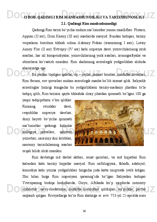 II BOB. QADIMGI RIM MANBASHUNOSLIGI VA TARIXSHUNOSLIGI
2.1. Qadimgi Rim manbashunosligi
Qadimgi Rim tarixi bo‘yicha muhim ma’lumotlar yunon mualliflari: Plutarx,
Appian (II   asr), Dion  Kassiy  (III  asr)  asarlarida  mavjud.  Bundan  tashqari, tarixiy
voqealarni   borishini   tiklash   uchun   Askoniy   Pidian   (eramizning   I   asri),   Lutsiy
Anney   Flor   (II   asr)   Evtropiy   (IV   asr)   kabi   imperiya   davri   yozuvchilarining   yirik
asarlari,  har   xil   kompendiyalar,  yozuvchilarning   yirik  asarlari,   xronografiyalar   va
obzorlarni   ko‘rsatish   mumkin.   Rim   shahrining   arxeologik   yodgorliklari   alohida
ahamiyatga ega. 
Bu yerdan topilgan qabrlar, uy – joylar, jamoat binolari, mudofaa devorlari,
Rim forumi, suv quvurlari muhim arxeologik manba bo‘lib xizmat qildi. Italiyalik
arxeologlar   hozirgi   kungacha   bu   yodgorliklarni   tarixiy-madaniy   jihatdan   to‘la
tadqiq  qilib,   Rim   tarixini   qayta   tiklashda   ilmiy  jihatdan   qimmatli   bo‘lgan   100   ga
yaqin tadqiqotlarni e’lon qildilar.
Rimning   etrusklar   davri,
respublika   imperiya   davrlari,
diniy   hayoti   bo‘yicha   qimmatli
ma’lumotlar   qadimgi   kohinlar
kollegiya   jadvallari,   qabrtosh
yozuvlari, nasroniy dini kitoblari,
nasroniy   tarixchilarning   asarlari
orqali bilish olish mumkin. 
Rim   davlatiga   oid   davlat   aktlari,   senat   qarorlari,   va   sud   hujjatlari   Rim
kalendari   kabi   tarixiy   hujjatlar   mavjud.   Rim   mifologiyasi,   falsafa,   adabiyot,
komediya   kabi   yozma   yodgorliklari   bizgacha   juda   katta   miqyosda   yetib   kelgan.
Shu   bilan   birga   Rim   imperiyasi   qaramog‘ida   bo‘lgan   Italiyadan   tashqari
Yevropaning   boshqa   hududlarida,   Osiyo,   Afrikada   ko‘p   miqdorda   memoriy
inshootlar:   saroy-ibodatxona,   mudofaa   inshootlari   qoldiqlari,   ko‘priklar,   portlar
saqlanib qolgan. Rivoyatlarga ko‘ra Rim shahriga er. avv. 753-yil 21-aprelda asos
16 