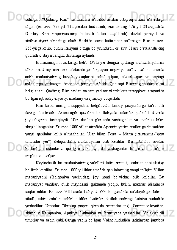 solingan.   “Qadimgi   Rim"   tushunchasi   o‘n   ikki   asrdan   ortiqroq   tarixni   o‘z   ichiga
olgan   (er.   avv.   753-yil   21-apreldan   boshlanib,   eramizning   476-yil   23-avgustida
G’arbiy   Rim   imperiyasining   halokati   bilan   tugallandi)   davlat   jamiyat   va
sivilizatsiyani o‘z ichiga oladi. Boshida uncha katta polis bo‘lmagan Rim er. avv.
265-yilga kelib, butun Italiyani o‘ziga bo‘ysundirdi, er. avv. II asr  o‘rtalarida eng
qudratli o‘rtayerdengizi davlatiga aylandi. 
Eramizning   I-II  asrlariga kelib, O’rta yer  dengizi  qadimgi  sivilizatsiyalarini
ulkan   madaniy   merosini   o‘zlashtirgan   bepoyon   imperiya   bo‘ldi.   Jahon   tarixida
antik   madaniyatning   buyuk   yutuqlarini   qabul   qilgan,   o‘zlashtirgan   va   keyingi
avlodlarga   yetkazgan   davlat   va   jamiyat   sifatida   Qadimgi   Rimning   muhim   o‘rni
belgilanadi. Qadimgi Rim davlati va jamiyati tarixi uzluksiz taraqqiyot jarayonida
bo‘lgan iqtisodiy-siyosiy, madaniy va ijtimoiy voqelikdir. 
Rim   tarixi   uning   taraqqiyotini   belgilovchi   tarixiy   jarayonlarga   ko‘ra   olti
davrga   bo‘linadi.   Arxeologik   qazishmalar   Italiyada   odamlar   paleolit   davrida
joylashganini   tasdiqlaydi.   Ular   dastlab   g‘orlarda   yashaganlar   va   ovchilik   bilan
shug‘ullanganlar. Er. avv. 1800 yillar atrofida Apennin yarim orollariga shimoldan
yangi   qabilalar   kelib   o‘rnashdilar.   Ular   bilan   Terra   –   Marra   (italyancha-“qora
unumdor   yer”)   dehqonchilik   madaniyatini   olib   keldilar.   Bu   qabilalar   suvdan
ko‘tarilgan   ustunlarda   qurilgan   yoki   uylarda   yashaganlar   to‘g‘ridan   –   to‘g‘ri
qirg‘oqda qurilgan. 
Keyinchalik   bu   madaniyatning   vakillari   latin,   samnit,   umbrlar   qabilalariga
bo‘linib ketdilar. Er. avv. 1000 yilliklar atrofida qabilalarning yangi to‘lqini Villan
madaniyatini   (Bolqoniya   yaqinidagi   joy   nomi   bo‘yicha)   olib   keldilar.   Bu
madaniyat   vakillari   o‘lik   mayitlarni   gulxanda   yoqib,   kulini   maxsus   idishlarda
saqlar   edilar.   Er.   avv.   VIII   asrda   Italiyada   ikki   til   guruhida   so‘zlaydigan   latin   –
sikull,   sabin-umbrlar   tashkil   qildilar.   Latinlar   dastlab   qadimgi   Latsiya   hududida
yashadilar.   Umbrlar   Tibrning   yuqori   qismida   samnitlar   togli   Samnit   viloyatida,
shimoliy   Kampaniya,   Apuliya,   Lukaniya   va   Bruttiyada   yashadilar.   Volsklar   tili
umbrlar   va   sabin   qabilalariga   yaqin   bo‘lgan   Volsk   hududida   latinlardan   janubda
17 