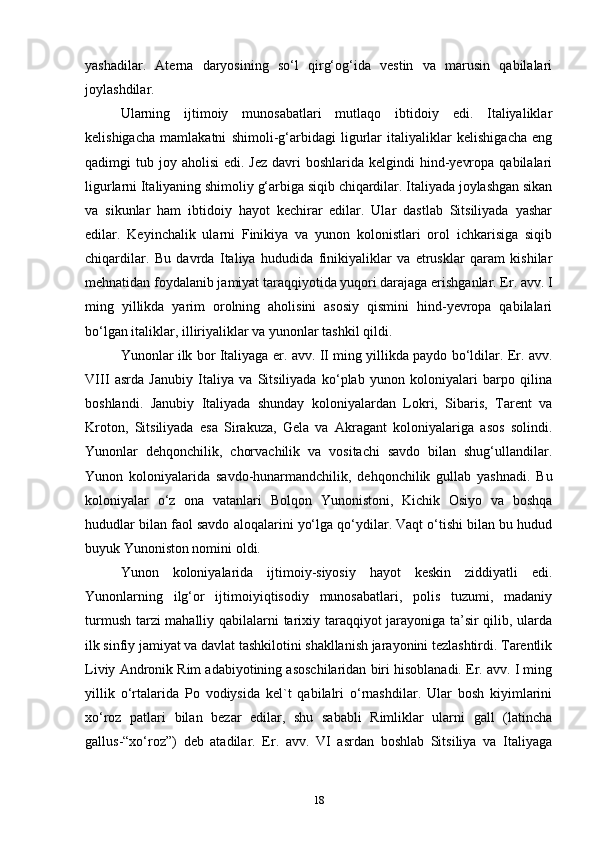 yashadilar.   Aterna   daryosining   so‘l   qirg‘og‘ida   vestin   va   marusin   qabilalari
joylashdilar. 
Ularning   ijtimoiy   munosabatlari   mutlaqo   ibtidoiy   edi.   Italiyaliklar
kelishigacha   mamlakatni   shimoli-g‘arbidagi   ligurlar   italiyaliklar   kelishigacha   eng
qadimgi  tub  joy aholisi   edi.  Jez  davri  boshlarida  kelgindi  hind-yevropa  qabilalari
ligurlarni Italiyaning shimoliy g‘arbiga siqib chiqardilar. Italiyada joylashgan sikan
va   sikunlar   ham   ibtidoiy   hayot   kechirar   edilar.   Ular   dastlab   Sitsiliyada   yashar
edilar.   Keyinchalik   ularni   Finikiya   va   yunon   kolonistlari   orol   ichkarisiga   siqib
chiqardilar.   Bu   davrda   Italiya   hududida   finikiyaliklar   va   etrusklar   qaram   kishilar
mehnatidan foydalanib jamiyat taraqqiyotida yuqori darajaga erishganlar. Er. avv. I
ming   yillikda   yarim   orolning   aholisini   asosiy   qismini   hind-yevropa   qabilalari
bo‘lgan italiklar, illiriyaliklar va yunonlar tashkil qildi.
Yunonlar ilk bor Italiyaga er. avv. II ming yillikda paydo bo‘ldilar. Er. avv.
VIII   asrda   Janubiy   Italiya   va   Sitsiliyada   ko‘plab   yunon   koloniyalari   barpo   qilina
boshlandi.   Janubiy   Italiyada   shunday   koloniyalardan   Lokri,   Sibaris,   Tarent   va
Kroton,   Sitsiliyada   esa   Sirakuza,   Gela   va   Akragant   koloniyalariga   asos   solindi.
Yunonlar   dehqonchilik,   chorvachilik   va   vositachi   savdo   bilan   shug‘ullandilar.
Yunon   koloniyalarida   savdo-hunarmandchilik,   dehqonchilik   gullab   yashnadi.   Bu
koloniyalar   o‘z   ona   vatanlari   Bolqon   Yunonistoni,   Kichik   Osiyo   va   boshqa
hududlar bilan faol savdo aloqalarini yo‘lga qo‘ydilar. Vaqt o‘tishi bilan bu hudud
buyuk Yunoniston nomini oldi. 
Yunon   koloniyalarida   ijtimoiy-siyosiy   hayot   keskin   ziddiyatli   edi.
Yunonlarning   ilg‘or   ijtimoiyiqtisodiy   munosabatlari,   polis   tuzumi,   madaniy
turmush tarzi mahalliy qabilalarni tarixiy taraqqiyot jarayoniga ta’sir qilib, ularda
ilk sinfiy jamiyat va davlat tashkilotini shakllanish jarayonini tezlashtirdi. Tarentlik
Liviy Andronik Rim adabiyotining asoschilaridan biri hisoblanadi. Er. avv. I ming
yillik   o‘rtalarida   Po   vodiysida   kel`t   qabilalri   o‘rnashdilar.   Ular   bosh   kiyimlarini
xo‘roz   patlari   bilan   bezar   edilar,   shu   sababli   Rimliklar   ularni   gall   (latincha
gallus-“xo‘roz”)   deb   atadilar.   Er.   avv.   VI   asrdan   boshlab   Sitsiliya   va   Italiyaga
18 