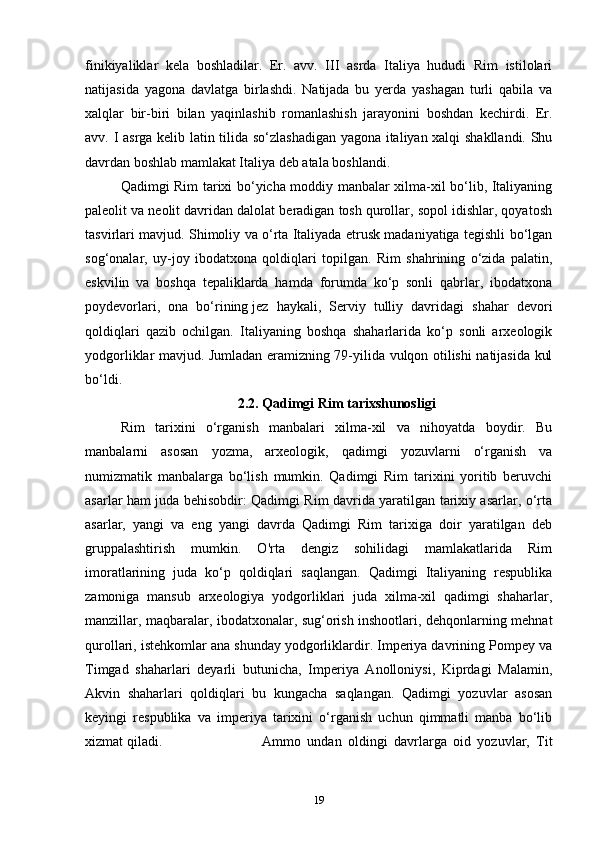 finikiyaliklar   kela   boshladilar.   Er.   avv.   III   asrda   Italiya   hududi   Rim   istilolari
natijasida   yagona   davlatga   birlashdi.   Natijada   bu   yerda   yashagan   turli   qabila   va
xalqlar   bir-biri   bilan   yaqinlashib   romanlashish   jarayonini   boshdan   kechirdi.   Er.
avv. I asrga kelib latin tilida so‘zlashadigan yagona italiyan xalqi shakllandi. Shu
davrdan boshlab mamlakat Italiya deb atala boshlandi.
Qadimgi Rim tarixi bo‘yicha moddiy manbalar xilma-xil bo‘lib, Italiyaning
paleolit va neolit davridan dalolat beradigan tosh qurollar, sopol idishlar, qoyatosh
tasvirlari mavjud. Shimoliy va o‘rta Italiyada etrusk madaniyatiga tegishli bo‘lgan
sog‘onalar,   uy-joy   ibodatxona   qoldiqlari   topilgan.   Rim   shahrining   o‘zida   palatin,
eskvilin   va   boshqa   tepaliklarda   hamda   forumda   ko‘p   sonli   qabrlar,   ibodatxona
poydevorlari,   ona   bo‘rining   jez   haykali,   Serviy   tulliy   davridagi   shahar   devori
qoldiqlari   qazib   ochilgan.   Italiyaning   boshqa   shaharlarida   ko‘p   sonli   arxeologik
yodgorliklar mavjud. Jumladan eramizning 79-yilida vulqon otilishi natijasida kul
bo‘ldi.
2.2. Qadimgi Rim tarixshunosligi
Rim   tarixini   o‘rganish   manbalari   xilma-xil   va   nihoyatda   boydir.   Bu
manbalarni   asosan   yozma,   arxeologik,   qadimgi   yozuvlarni   o‘rganish   va
numizmatik   manbalarga   bo‘lish   mumkin.   Qadimgi   Rim   tarixini   yoritib   beruvchi
asarlar ham juda behisobdir: Qadimgi Rim davrida yaratilgan tarixiy asarlar, o‘rta
asarlar,   yangi   va   eng   yangi   davrda   Qadimgi   Rim   tarixiga   doir   yaratilgan   deb
gruppalashtirish   mumkin.   O'rta   dengiz   sohilidagi   mamlakatlarida   Rim
imoratlarining   juda   ko‘p   qoldiqlari   saqlangan.   Qadimgi   Italiyaning   respublika
zamoniga   mansub   arxeologiya   yodgorliklari   juda   xilma-xil   qadimgi   shaharlar,
manzillar, maqbaralar, ibodatxonalar, sug‘orish inshootlari, dehqonlarning mehnat
qurollari, istehkomlar ana shunday yodgorliklardir. Imperiya davrining Pompey va
Timgad   shaharlari   deyarli   butunicha,   Imperiya   Anolloniysi,   Kiprdagi   Malamin,
Akvin   shaharlari   qoldiqlari   bu   kungacha   saqlangan.   Qadimgi   yozuvlar   asosan
keyingi   respublika   va   imperiya   tarixini   o‘rganish   uchun   qimmatli   manba   bo‘lib
xizmat qiladi.  Ammo   undan   oldingi   davrlarga   oid   yozuvlar,   Tit
19 