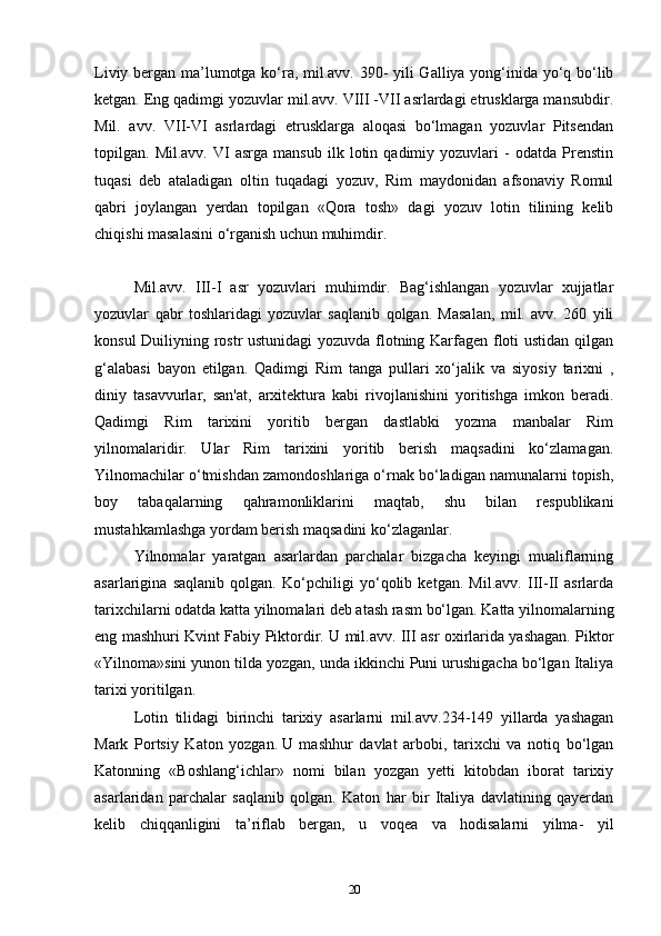 Liviy bergan ma’lumotga ko‘ra, mil.avv. 390- yili Galliya yong‘inida yo‘q bo‘lib
ketgan. Eng qadimgi yozuvlar mil.avv. VIII -VII asrlardagi etrusklarga mansubdir.
Mil.   avv.   VII-VI   asrlardagi   etrusklarga   aloqasi   bo‘lmagan   yozuvlar   Pitsendan
topilgan.  Mil.avv.   VI   asrga   mansub   ilk   lotin   qadimiy  yozuvlari   -   odatda  Prenstin
tuqasi   deb   ataladigan   oltin   tuqadagi   yozuv,   Rim   maydonidan   afsonaviy   Romul
qabri   joylangan   yerdan   topilgan   «Qora   tosh»   dagi   yozuv   lotin   tilining   kelib
chiqishi masalasini o‘rganish uchun muhimdir.
Mil.avv.   III-I   asr   yozuvlari   muhimdir.   Bag‘ishlangan   yozuvlar   xujjatlar
yozuvlar   qabr   toshlaridagi   yozuvlar   saqlanib   qolgan.   Masalan,   mil.   avv.   260   yili
konsul Duiliyning rostr ustunidagi yozuvda flotning Karfagen floti ustidan qilgan
g‘alabasi   bayon   etilgan.   Qadimgi   Rim   tanga   pullari   xo‘jalik   va   siyosiy   tarixni   ,
diniy   tasavvurlar,   san'at,   arxitektura   kabi   rivojlanishini   yoritishga   imkon   beradi.
Qadimgi   Rim   tarixini   yoritib   bergan   dastlabki   yozma   manbalar   Rim
yilnomalaridir.   Ular   Rim   tarixini   yoritib   berish   maqsadini   ko‘zlamagan.
Yilnomachilar o‘tmishdan zamondoshlariga o‘rnak bo‘ladigan namunalarni topish,
boy   tabaqalarning   qahramonliklarini   maqtab,   shu   bilan   respublikani
mustahkamlashga yordam berish maqsadini ko‘zlaganlar. 
Yilnomalar   yaratgan   asarlardan   parchalar   bizgacha   keyingi   mualiflarning
asarlarigina   saqlanib   qolgan.   Ko‘pchiligi   yo‘qolib   ketgan.   Mil.avv.   III-II   asrlarda
tarixchilarni odatda katta yilnomalari deb atash rasm bo‘lgan. Katta yilnomalarning
eng mashhuri Kvint Fabiy Piktordir. U mil.avv. III asr oxirlarida yashagan. Piktor
«Yilnoma»sini yunon tilda yozgan, unda ikkinchi Puni urushigacha bo‘lgan Italiya
tarixi yoritilgan.
Lotin   tilidagi   birinchi   tarixiy   asarlarni   mil.avv.234-149   yillarda   yashagan
Mark   Portsiy   Katon   yozgan.   U   mashhur   davlat   arbobi,   tarixchi   va   notiq   bo‘lgan
Katonning   «Boshlang‘ichlar»   nomi   bilan   yozgan   yetti   kitobdan   iborat   tarixiy
asarlaridan   parchalar   saqlanib   qolgan.   Katon   har   bir   Italiya   davlatining   qayerdan
kelib   chiqqanligini   ta’riflab   bergan,   u   voqea   va   hodisalarni   yilma-   yil
20 