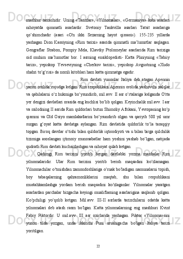 mashhur   tarixchidir.   Uning   «Tarixlar»,   «Yilnomalar»,   «Germaniya»   kabi   asarlari
nihoyatda   qimmatli   asarlardir.   Svetoniy   Tankvilla   asarlari   Tatsit   asarlariga
qo‘shimchadir   (asari   «O'n   ikki   Sezarning   hayot   qissasi»).   155-235   yillarda
yashagan   Dion   Kassiyning   «Rim   tarixi»   asarida   qimmatli   ma’lumotlar   saqlagan.
Geograflar   Strabon,   Pompiy   Mela,   Klavdiy   Ptolomeylar   asarlarida   Rim   tarixiga
oid   muhim   ma’lumotlar   bor.   I   asrning   ensiklopedisti-   Katta   Pliniyning   «Tabiiy
tarix»,   yepiskop   Yevseviyning   «Cherkov   tarixi»,   yepiskop   Avgustning   «Xudo
shahri to‘g‘risi» da nomli kitoblari ham katta qimmatga egadir. 
Rim   davlati   yunonlar   Italiya   deb   atagan   Apennin
yarim orolida vujudga kelgan. Rim respublikasi Apennin orolida yashovchi xalqlar
va qabilalarni o‘z hukmiga bo‘ysundirib, mil.avv. II asr o‘rtalariga kelganda O'rta
yer dengizi davlatlari orasida eng kuchlisi bo‘lib qolgan. Keyinchalik mil.avv. I asr
va milodning II asrida Rim quldorlari butun Shimoliy Afrikani, Yevropaning ko‘p
qismini   va   Old   Osiyo   mamlakatlarini   bo‘ysundirib   olgan   va   qariyib   500   yil   umr
surgan   g‘oyat   katta   davlatga   aylangan.   Rim   davlatida   quldorlik   to‘la   taraqqiy
topgan. Biroq davrlar o‘tishi bilan quldorlik iqtisodiyoti va u bilan birga qulchilik
tizimiga   asoslangan   ijtimoiy   munosabatlar   ham   yoshini   yashab   bo‘lgan,   natijada
qudratli Rim davlati kuchsizlashgan va nihoyat qulab ketgan.
Qadimgi   Rim   tarixini   yoritib   bergan   dastlabki   yozma   manbalar   Rim
yilnomalaridir.   Ular   Rim   tarixini   yoritib   berish   maqsadini   k o‘ zlamagan.
Yilnomachilar   o‘ tmishdan zamondoshlariga   o‘ rnak b o‘ ladigan namunalarni topish,
boy   tabaqalarning   qahramonliklarini   maqtab,   shu   bilan   respublikani
mustahkamlashga   yordam   berish   maqsadini   k o‘ zlaganlar.   Yilnomalar   yaratgan
asarlardan   parchalar   bizgacha   keyingi   mualiflarning   asarlarigina   saqlanib   qolgan.
K o‘ pchiligi   y o‘ qolib   ketgan.   Mil.avv.   III-II   asrlarda   tarixchilarni   odatda   katta
yilnomalari   deb   atash   rasm   b o‘ lgan.   Katta   yilnomalarning   eng   mashhuri   Kvint
Fabiy   Piktordir.   U   mil.avv.   III   asr   oxirlarida   yashagan.   Piktor   «Yilnoma»sini
yunon   tilda   yozgan,   unda   ikkinchi   Puni   urushigacha   b o‘ lgan   Italiya   tarixi
yoritilgan.
22 