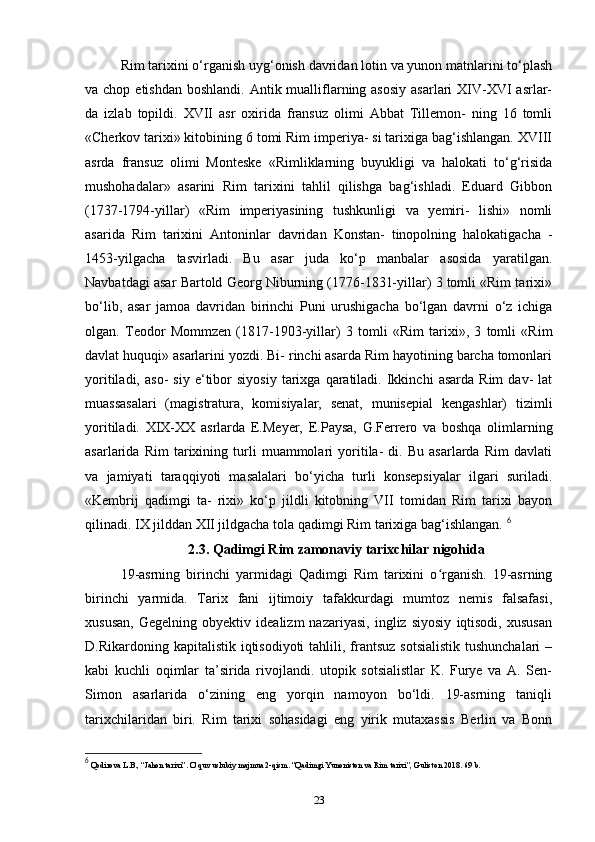 Rim tarixini o‘rganish uyg‘onish davridan lotin va yunon matnlarini to‘plash
va chop etishdan  boshlandi. Antik mualliflarning asosiy  asarlari  XIV-XVI  asrlar-
da   izlab   topildi.   XVII   asr   oxirida   fransuz   olimi   Abbat   Tillemon-   ning   16   tomli
«Cherkov tarixi» kitobining 6 tomi Rim imperiya- si tarixiga bag‘ishlangan. XVIII
asrda   fransuz   olimi   Monteske   «Rimliklarning   buyukligi   va   halokati   to‘g‘risida
mushohadalar»   asarini   Rim   tarixini   tahlil   qilishga   bag‘ishladi.   Eduard   Gibbon
(1737-1794-yillar)   «Rim   imperiyasining   tushkunligi   va   yemiri-   lishi»   nomli
asarida   Rim   tarixini   Antoninlar   davridan   Konstan-   tinopolning   halokatigacha   -
1453-yilgacha   tasvirladi.   Bu   asar   juda   ko‘p   manbalar   asosida   yaratilgan.
Navbatdagi asar Bartold Georg Niburning (1776-1831-yillar) 3 tomli «Rim tarixi»
bo‘lib,   asar   jamoa   davridan   birinchi   Puni   urushigacha   bo‘lgan   davrni   o‘z   ichiga
olgan.   Teodor   Mommzen   (1817-1903-yillar)   3   tomli   «Rim   tarixi»,   3   tomli   «Rim
davlat huquqi» asarlarini yozdi. Bi- rinchi asarda Rim hayotining barcha tomonlari
yoritiladi,   aso-   siy   e‘tibor   siyosiy   tarixga   qaratiladi.   Ikkinchi   asarda   Rim   dav-   lat
muassasalari   (magistratura,   komisiyalar,   senat,   munisepial   kengashlar)   tizimli
yoritiladi.   XIX-XX   asrlarda   E.Meyer,   E.Paysa,   G.Ferrero   va   boshqa   olimlarning
asarlarida   Rim   tarixining   turli   muammolari   yoritila-   di.   Bu   asarlarda   Rim   davlati
va   jamiyati   taraqqiyoti   masalalari   bo‘yicha   turli   konsepsiyalar   ilgari   suriladi.
«Kembrij   qadimgi   ta-   rixi»   ko‘p   jildli   kitobning   VII   tomidan   Rim   tarixi   bayon
qilinadi. IX jilddan XII jildgacha tola qadimgi Rim tarixiga bag‘ishlangan.  6
2.3. Qadimgi Rim zamonaviy tarixchilar nigohida
19-asrning   birinchi   yarmidagi   Qadimgi   Rim   tarixini   o rganish.   19-asrningʻ
birinchi   yarmida.   Tarix   fani   ijtimoiy   tafakkurdagi   mumtoz   nemis   falsafasi,
xususan,   Gegelning   obyektiv   idealizm   nazariyasi,   ingliz   siyosiy   iqtisodi,   xususan
D.Rikardoning kapitalistik iqtisodiyoti  tahlili, frantsuz  sotsialistik  tushunchalari  –
kabi   kuchli   oqimlar   ta’sirida   rivojlandi.   utopik   sotsialistlar   K.   Furye   va   A.   Sen-
Simon   asarlarida   o‘zining   eng   yorqin   namoyon   bo‘ldi.   19-asrning   taniqli
tarixchilaridan   biri.   Rim   tarixi   sohasidagi   eng   yirik   mutaxassis   Berlin   va   Bonn
6
 Qodirova L.B., “Jahon tarixi”. O’quv uslubiy majmua 2-qism. “Qadimgi Yunoniston va Rim tarixi”, Guliston 2018.  69  b .
23 