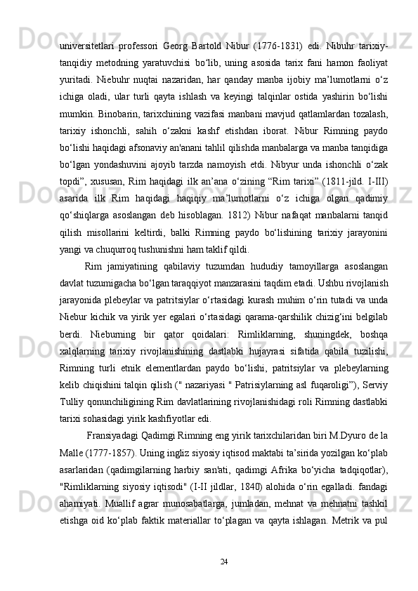 universitetlari   professori   Georg   Bartold   Nibur   (1776-1831)   edi.   Nibuhr   tarixiy-
tanqidiy   metodning   yaratuvchisi   bo lib,   uning   asosida   tarix   fani   hamon   faoliyatʻ
yuritadi.   Niebuhr   nuqtai   nazaridan,   har   qanday   manba   ijobiy   ma’lumotlarni   o‘z
ichiga   oladi,   ular   turli   qayta   ishlash   va   keyingi   talqinlar   ostida   yashirin   bo‘lishi
mumkin. Binobarin, tarixchining vazifasi  manbani mavjud qatlamlardan tozalash,
tarixiy   ishonchli,   sahih   o‘zakni   kashf   etishdan   iborat.   Nibur   Rimning   paydo
bo‘lishi haqidagi afsonaviy an'anani tahlil qilishda manbalarga va manba tanqidiga
bo‘lgan   yondashuvini   ajoyib   tarzda   namoyish   etdi.   Nibyur   unda   ishonchli   o‘zak
topdi”,   xususan,   Rim   haqidagi   ilk   an’ana   o‘zining   “Rim   tarixi”   (1811-jild.   I-III)
asarida   ilk   Rim   haqidagi   haqiqiy   ma’lumotlarni   o‘z   ichiga   olgan   qadimiy
qo‘shiqlarga   asoslangan   deb   hisoblagan.   1812)   Nibur   nafaqat   manbalarni   tanqid
qilish   misollarini   keltirdi,   balki   Rimning   paydo   bo‘lishining   tarixiy   jarayonini
yangi va chuqurroq tushunishni ham taklif qildi.
Rim   jamiyatining   qabilaviy   tuzumdan   hududiy   tamoyillarga   asoslangan
davlat tuzumigacha bo‘lgan taraqqiyot manzarasini taqdim etadi. Ushbu rivojlanish
jarayonida plebeylar va patritsiylar o‘rtasidagi  kurash muhim o‘rin tutadi va unda
Niebur  kichik  va yirik yer  egalari   o‘rtasidagi  qarama-qarshilik  chizig‘ini  belgilab
berdi.   Nieburning   bir   qator   qoidalari:   Rimliklarning,   shuningdek,   boshqa
xalqlarning   tarixiy   rivojlanishining   dastlabki   hujayrasi   sifatida   qabila   tuzilishi,
Rimning   turli   etnik   elementlardan   paydo   bo‘lishi,   patritsiylar   va   plebeylarning
kelib chiqishini talqin qilish (" nazariyasi " Patrisiylarning asl fuqaroligi”), Serviy
Tulliy qonunchiligining Rim davlatlarining rivojlanishidagi roli Rimning dastlabki
tarixi sohasidagi yirik kashfiyotlar edi.
 Fransiyadagi Qadimgi Rimning eng yirik tarixchilaridan biri M.Dyuro de la
Malle (1777-1857). Uning ingliz siyosiy iqtisod maktabi ta’sirida yozilgan ko‘plab
asarlaridan   (qadimgilarning   harbiy   san'ati,   qadimgi   Afrika   bo‘yicha   tadqiqotlar),
"Rimliklarning siyosiy  iqtisodi"  (I-II  jildlar,  1840)   alohida o‘rin  egalladi.  fandagi
ahamiyati.   Muallif   agrar   munosabatlarga,   jumladan,   mehnat   va   mehnatni   tashkil
etishga   oid   ko‘plab   faktik   materiallar   to‘plagan   va   qayta   ishlagan.   Metrik   va   pul
24 