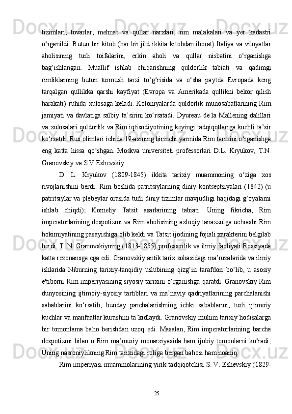 tizimlari,   tovarlar,   mehnat   va   qullar   narxlari,   rim   malakalari   va   yer   kadastri
o‘rganildi. Butun bir kitob (har bir jild ikkita kitobdan iborat) Italiya va viloyatlar
aholisining   turli   toifalarini,   erkin   aholi   va   qullar   nisbatini   o‘rganishga
bag‘ishlangan.   Muallif   ishlab   chiqarishning   quldorlik   tabiati   va   qadimgi
rimliklarning   butun   turmush   tarzi   to‘g‘risida   va   o‘sha   paytda   Evropada   keng
tarqalgan   qullikka   qarshi   kayfiyat   (Evropa   va   Amerikada   qullikni   bekor   qilish
harakati)  ruhida  xulosaga   keladi.  Koloniyalarda  quldorlik  munosabatlarining  Rim
jamiyati va davlatiga salbiy ta’sirini  ko‘rsatadi. Dyureau de la Mallening dalillari
va xulosalari quldorlik va Rim iqtisodiyotining keyingi tadqiqotlariga kuchli ta’sir
ko‘rsatdi. Rus olimlari ichida 19-asrning birinchi yarmida Rim tarixini o rganishgaʻ
eng   katta   hissa   qo shgan.   Moskva   universiteti   professorlari   D.L.   Kryukov,   T.N.	
ʻ
Granovskiy va S.V.Eshevskiy.
D.   L.   Kryukov   (1809-1845)   ikkita   tarixiy   muammoning   o ziga   xos	
ʻ
rivojlanishini   berdi:   Rim   boshida   patritsiylarning   diniy   kontseptsiyalari   (1842)   (u
patritsiylar va plebeylar orasida turli diniy tizimlar mavjudligi haqidagi g oyalarni
ʻ
ishlab   chiqdi);   Korneliy   Tatsit   asarlarining   tabiati.   Uning   fikricha,   Rim
imperatorlarining despotizmi va Rim aholisining axloqiy tanazzulga uchrashi Rim
hokimiyatining pasayishiga olib keldi va Tatsit ijodining fojiali xarakterini belgilab
berdi. T. N. Granovskiyning (1813-1855) professorlik va ilmiy faoliyati Rossiyada
katta rezonansga ega edi. Granovskiy antik tarix sohasidagi ma’ruzalarida va ilmiy
ishlarida   Niburning   tarixiy-tanqidiy   uslubining   qizg‘in   tarafdori   bo‘lib,   u   asosiy
e'tiborni Rim imperiyasining siyosiy tarixini o‘rganishga qaratdi. Granovskiy Rim
dunyosining   ijtimoiy-siyosiy   tartiblari   va   ma’naviy   qadriyatlarining   parchalanishi
sabablarini   ko‘rsatib,   bunday   parchalanishning   ichki   sabablarini,   turli   ijtimoiy
kuchlar va manfaatlar kurashini ta’kidlaydi. Granovskiy muhim tarixiy hodisalarga
bir   tomonlama   baho   berishdan   uzoq   edi.   Masalan,   Rim   imperatorlarining   barcha
despotizmi   bilan   u   Rim   ma’muriy   monarxiyasida   ham   ijobiy   tomonlarni   ko‘radi;
Uning nasroniylikning Rim tarixidagi roliga bergan bahosi ham noaniq.
Rim imperiyasi muammolarining yirik tadqiqotchisi S. V. Eshevskiy (1829-
25 