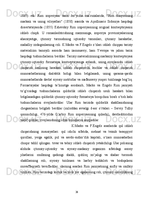 1865)   edi.   Rim   imperiyasi   tarixi   bo‘yicha   ma’ruzalarida,   "Rim   dunyosining
markazi   va   uning   viloyatlari"   (1858)   asarida   va   Apollinaris   Sidoniya   haqidagi
dissertatsiyasida   (1855)   Eshevskiy   Rim   imperiyasining   original   kontseptsiyasini
ishlab   chiqdi.   U   romanlashtirishning   mazmuniga,   imperiya   provinsiyalarining
ahamiyatiga,   ijtimoiy   turmushning   iqtisodiy   tomonlari,   ijtimoiy   harakatlar,
mahalliy   zodagonlarning   roli.   K.Marks   va   F.Engels   o zlari   ishlab   chiqqan   tarixiyʻ
materializm   tamoyili   asosida   ham   zamonaviy,   ham   Yevropa   va   jahon   tarixi
haqidagi tushunchalarini berdilar. Tarixiy materializmning markaziy kontseptsiyasi
ijtimoiy-iqtisodiy   formatsiya   kontseptsiyasiga   aylandi,   uning   rivojlanishi   ishlab
chiqarish   usulining   harakati,   ishlab   chiqaruvchi   kuchlar   va   ishlab   chiqarish
munosabatlarining   dialektik   birligi   bilan   belgilanadi,   uning   qarama-qarshi
munosabatlarida davlat siyosiy institutlar va mafkuraviy yuqori tuzilmaga bog‘liq.
Formatsiyalar   haqidagi   ta’limotga   asoslanib,   Marks   va   Engels   Rim   jamiyati
to‘g‘risidagi   tushunchalarini   quldorlik   ishlab   chiqarish   usuli   harakati   bilan
belgilanadigan quldorlik ijtimoiy-iqtisodiy formatsiya bosqichini bosib o‘tish kabi
tushunchalarini   rivojlantirdilar.   Ular   Rim   tarixida   quldorlik   shakllanishining
chegaralarini   belgilab   berdilar   (miloddan   avvalgi   6-asr   o rtalari   –   Serviy   Tulliy	
ʻ
qonunchiligi,   476-yilda   G arbiy   Rim   imperiyasining   qulashi),   davrlashtirishni	
ʻ
taklif qildilar, rivojlanishning ichki buloqlarini aniqladilar.
K.Marks   va   F.Engels   asarlarida   qul   ishlab
chiqarishning   xususiyatlari:   qul   ishchi   sifatida,   mehnat   va   texnik   taraqqiyot
qurollari,   yerga   egalik,   pul   va   savdo-sudxo rlik   kapitali,   o zaro   munosabatlari	
ʻ ʻ
chuqur  tahlil  qilingan. tovar  va tabiiy ishlab  chiqarish  yetakchiligi  Ular  polisning
alohida   ijtimoiy-iqtisodiy   va   siyosiy-madaniy   organizm   sifatidagi   asosiy
jihatlarini:   mulkning   qadimgi   shakli,   qishloq   xo‘jaligi   va   shahar   turmush
shakllarining   roli,   siyosiy   tuzilmasi   va   harbiy   tashkiloti   va   boshqalarni
muvaffaqiyatli   tavsifladilar.   ularning   asarlari   Rim   jamiyatining   sinfiy   va   mulkiy
tuzilishi, Rim tarixidagi kichik va yirik yer egalarining roli, ijtimoiy norozilikning
26 
